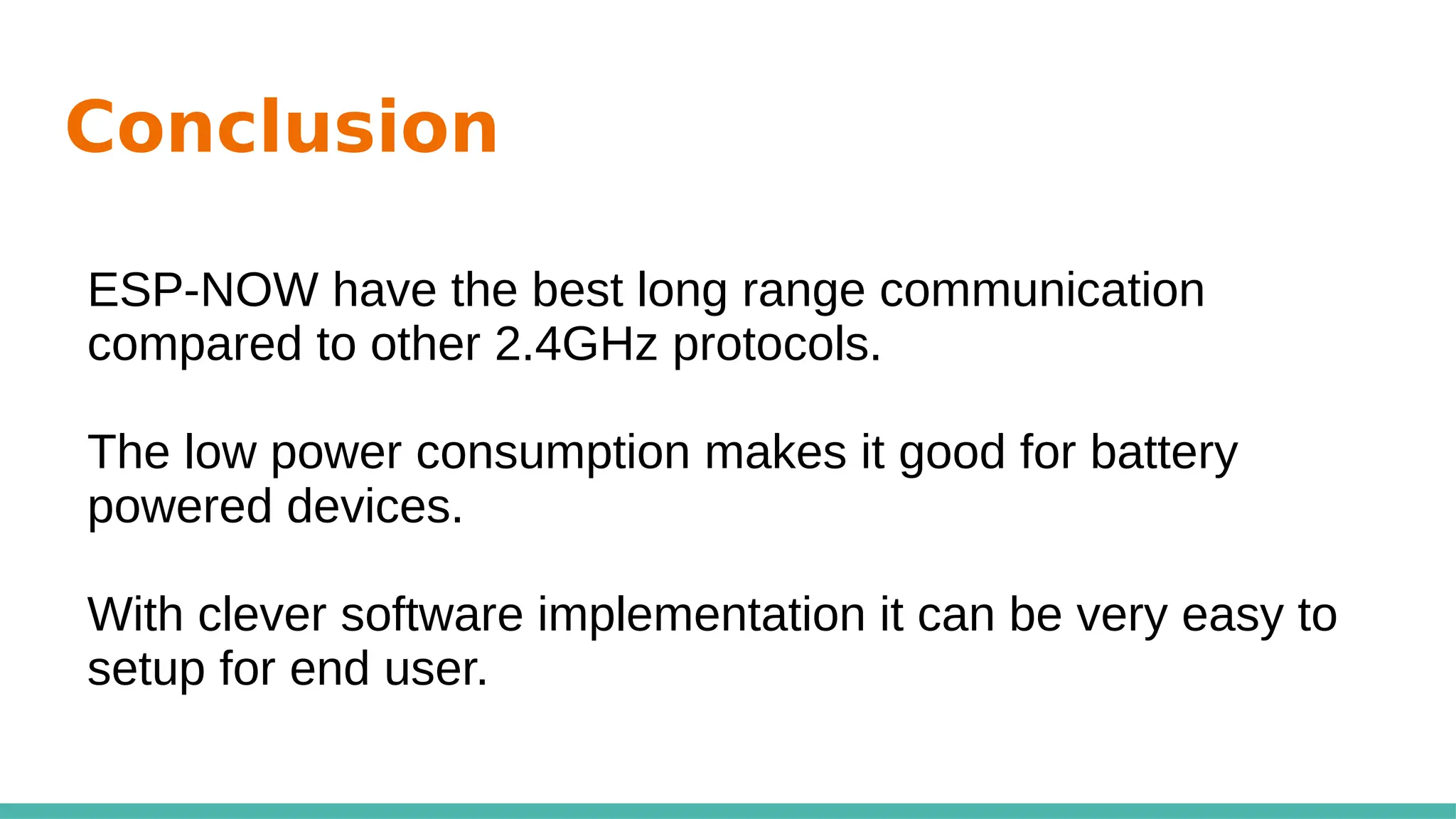 Conclusion
ESP-NOW have the best long range communication
compared to other 2.4GHz protocols.
The low power consumption makes it good for battery
powered devices.
With clever software implementation it can be very easy to
setup for end user.
 