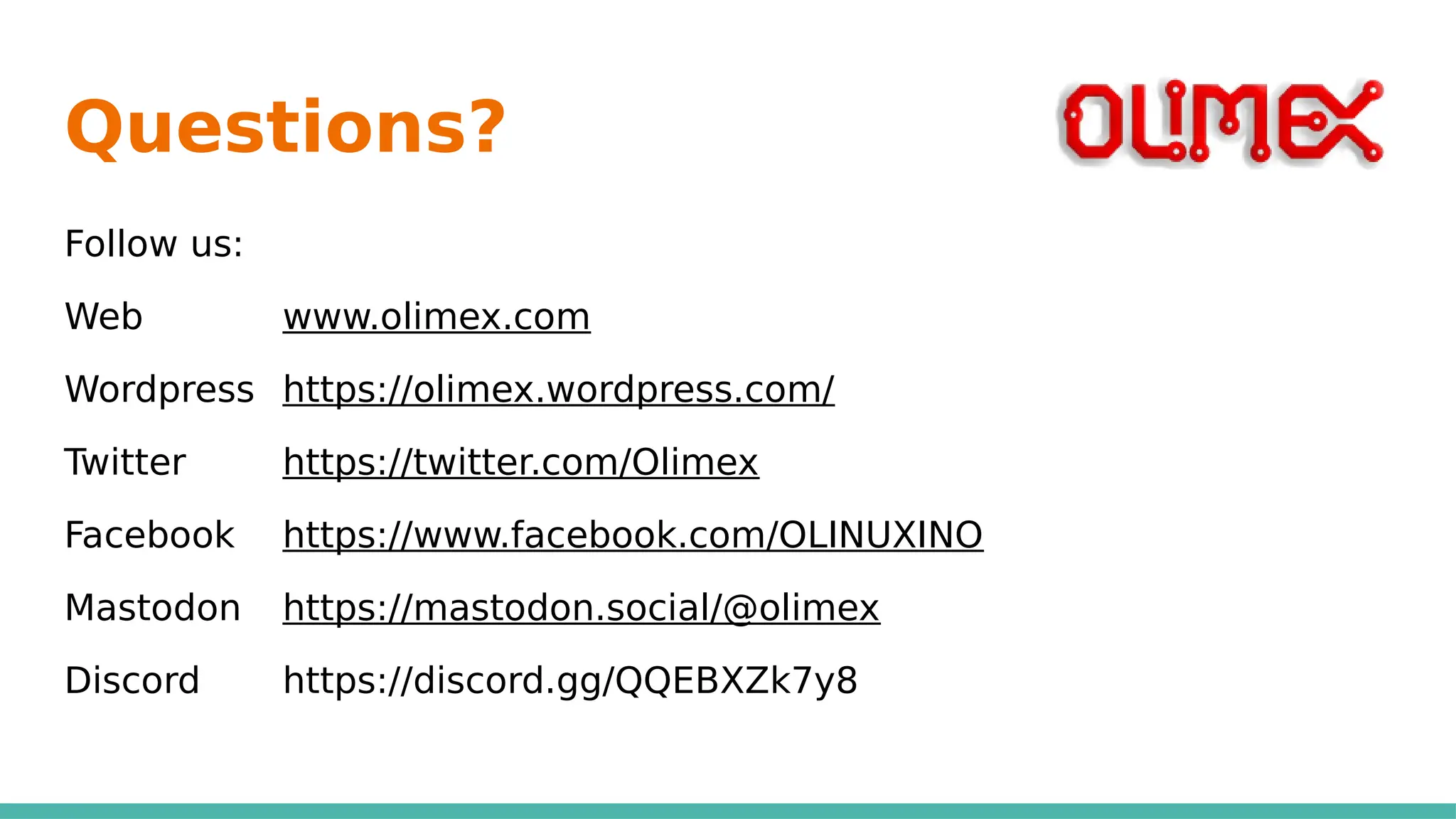 Questions?
Follow us:
Web www.olimex.com
Wordpress https://olimex.wordpress.com/
Twitter https://twitter.com/Olimex
Facebook https://www.facebook.com/OLINUXINO
Mastodon https://mastodon.social/@olimex
Discord https://discord.gg/QQEBXZk7y8
 