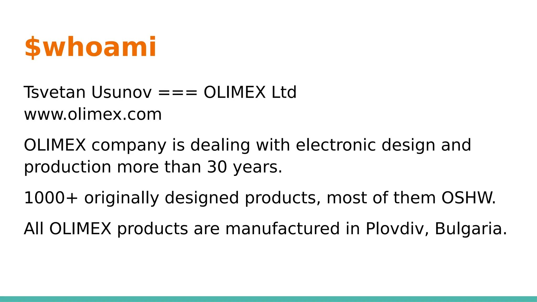 $whoami
Tsvetan Usunov === OLIMEX Ltd
www.olimex.com
OLIMEX company is dealing with electronic design and
production more than 30 years.
1000+ originally designed products, most of them OSHW.
All OLIMEX products are manufactured in Plovdiv, Bulgaria.
 