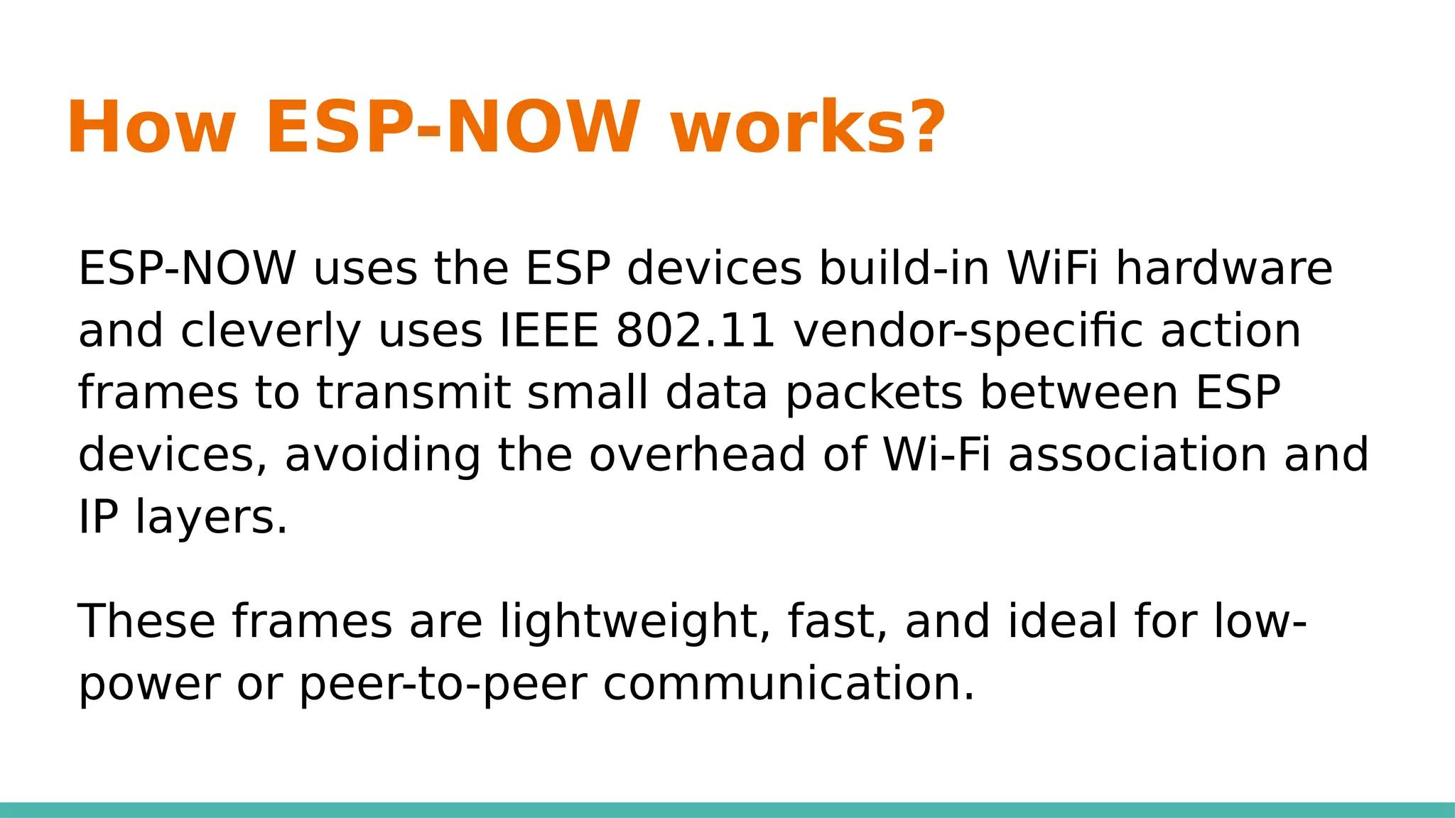 How ESP-NOW works?
ESP-NOW uses the ESP devices build-in WiFi hardware
and cleverly uses IEEE 802.11 vendor-specific action
frames to transmit small data packets between ESP
devices, avoiding the overhead of Wi-Fi association and
IP layers.
These frames are lightweight, fast, and ideal for low-
power or peer-to-peer communication.
 