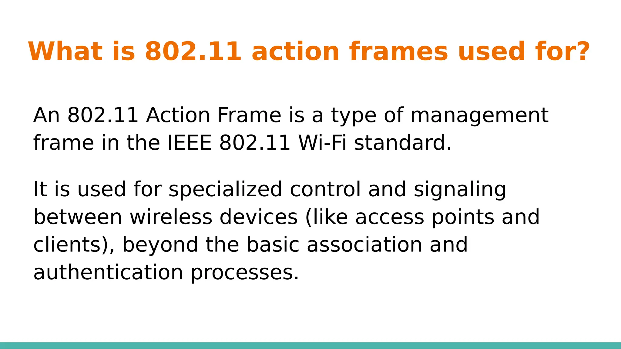 What is 802.11 action frames used for?
An 802.11 Action Frame is a type of management
frame in the IEEE 802.11 Wi-Fi standard.
It is used for specialized control and signaling
between wireless devices (like access points and
clients), beyond the basic association and
authentication processes.
 
