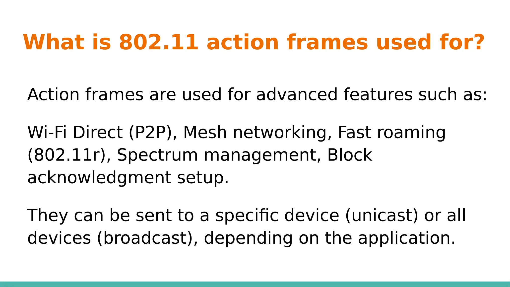 What is 802.11 action frames used for?
Action frames are used for advanced features such as:
Wi-Fi Direct (P2P), Mesh networking, Fast roaming
(802.11r), Spectrum management, Block
acknowledgment setup.
They can be sent to a specific device (unicast) or all
devices (broadcast), depending on the application.
 