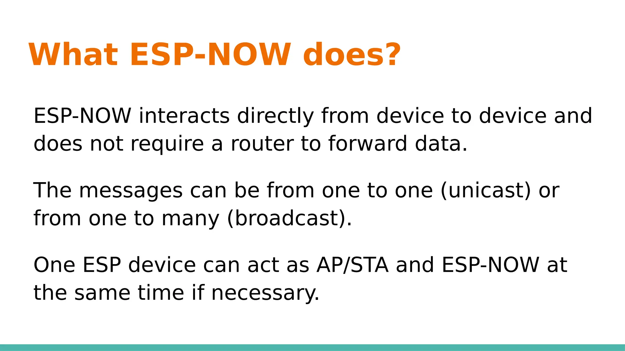 What ESP-NOW does?
ESP-NOW interacts directly from device to device and
does not require a router to forward data.
The messages can be from one to one (unicast) or
from one to many (broadcast).
One ESP device can act as AP/STA and ESP-NOW at
the same time if necessary.
 