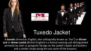 Tuxedo Jacket
A tuxedo (American English, also colloquially known as “tux”) or dinner
suit or dinner jacket (British English) is a formal evening suit distinguished
primarily by satin or grosgrain facings on the jacket's lapels and buttons
and a similar stripe along the out seam of the trousers.
 