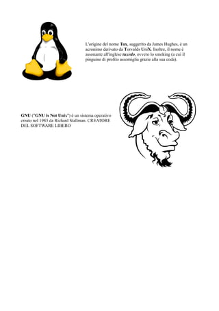 L'origine del nome Tux, suggerito da James Hughes, è un
                                acronimo derivato da Torvalds UniX. Inoltre, il nome è
                                assonante all'inglese tuxedo, ovvero lo smoking (a cui il
                                pinguino di profilo assomiglia grazie alla sua coda).




GNU ("GNU is Not Unix") è un sistema operativo
creato nel 1983 da Richard Stallman. CREATORE
DEL SOFTWARE LIBERO
 