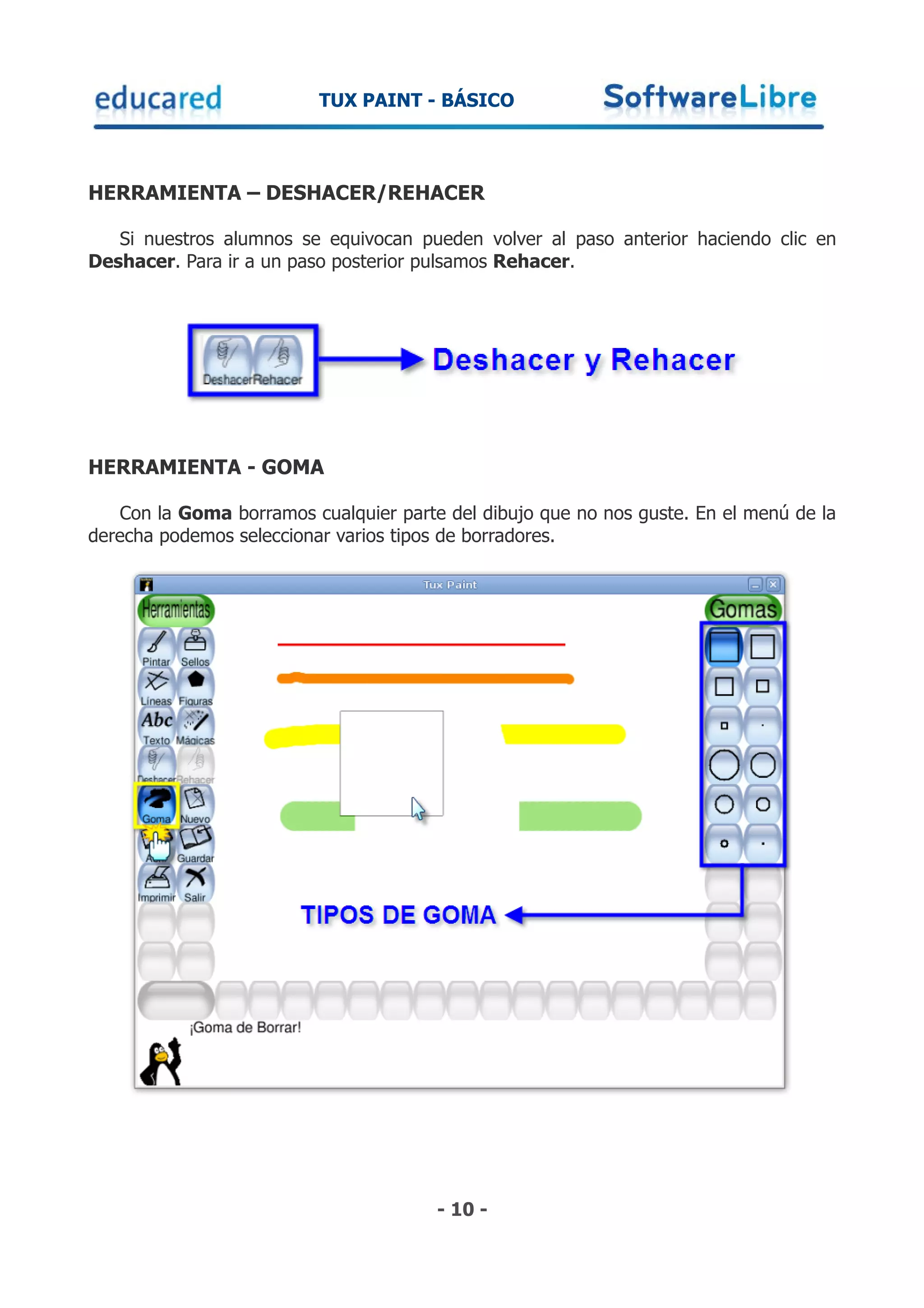TUX PAINT - BÁSICO



HERRAMIENTA – DESHACER/REHACER

   Si nuestros alumnos se equivocan pueden volver al paso anterior haciendo clic en
Deshacer. Para ir a un paso posterior pulsamos Rehacer.




HERRAMIENTA - GOMA

   Con la Goma borramos cualquier parte del dibujo que no nos guste. En el menú de la
derecha podemos seleccionar varios tipos de borradores.




                                       - 10 -
 