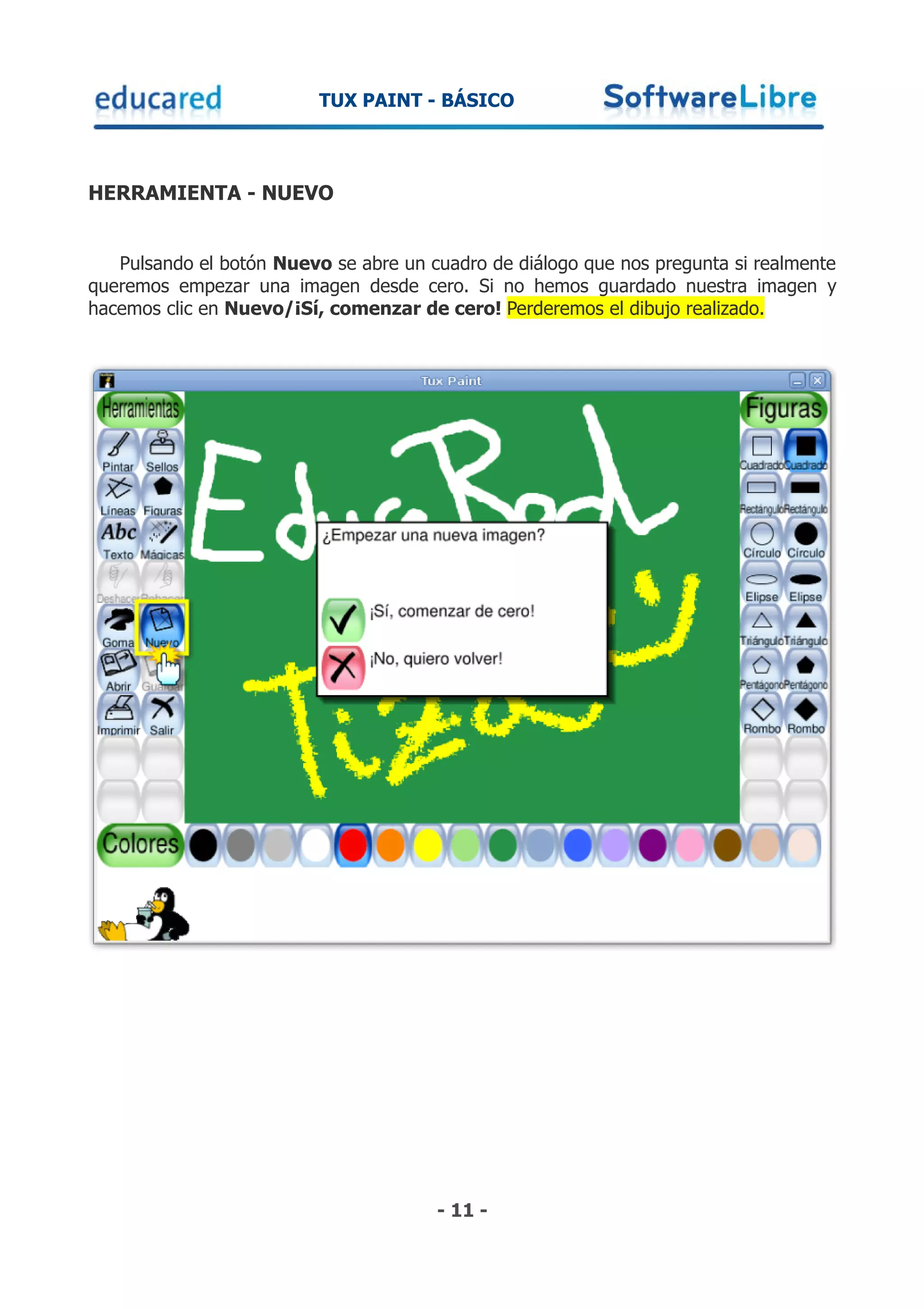 TUX PAINT - BÁSICO



HERRAMIENTA - NUEVO


   Pulsando el botón Nuevo se abre un cuadro de diálogo que nos pregunta si realmente
queremos empezar una imagen desde cero. Si no hemos guardado nuestra imagen y
hacemos clic en Nuevo/¡Sí, comenzar de cero! Perderemos el dibujo realizado.




                                       - 11 -
 