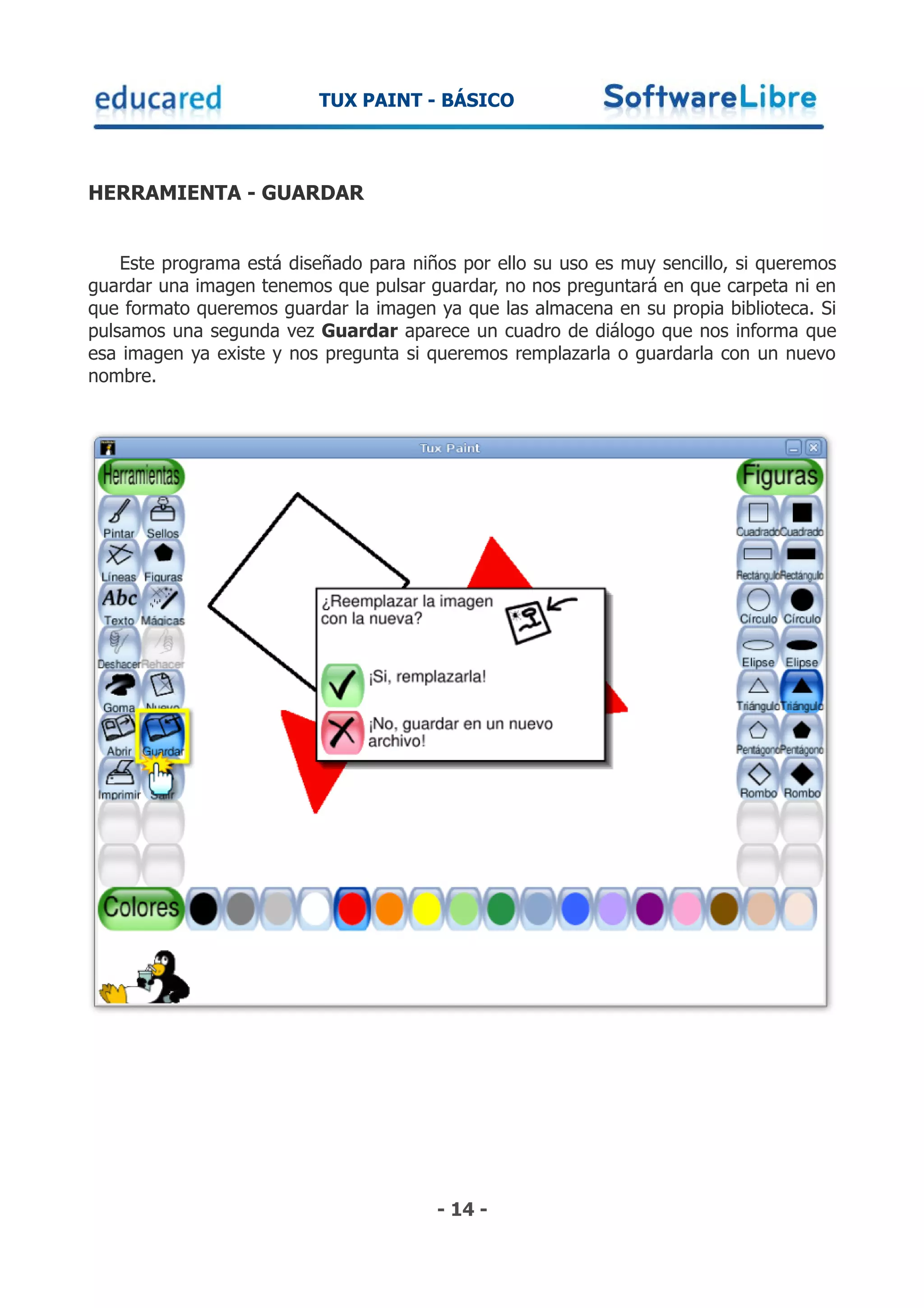 TUX PAINT - BÁSICO



HERRAMIENTA - GUARDAR


    Este programa está diseñado para niños por ello su uso es muy sencillo, si queremos
guardar una imagen tenemos que pulsar guardar, no nos preguntará en que carpeta ni en
que formato queremos guardar la imagen ya que las almacena en su propia biblioteca. Si
pulsamos una segunda vez Guardar aparece un cuadro de diálogo que nos informa que
esa imagen ya existe y nos pregunta si queremos remplazarla o guardarla con un nuevo
nombre.




                                        - 14 -
 