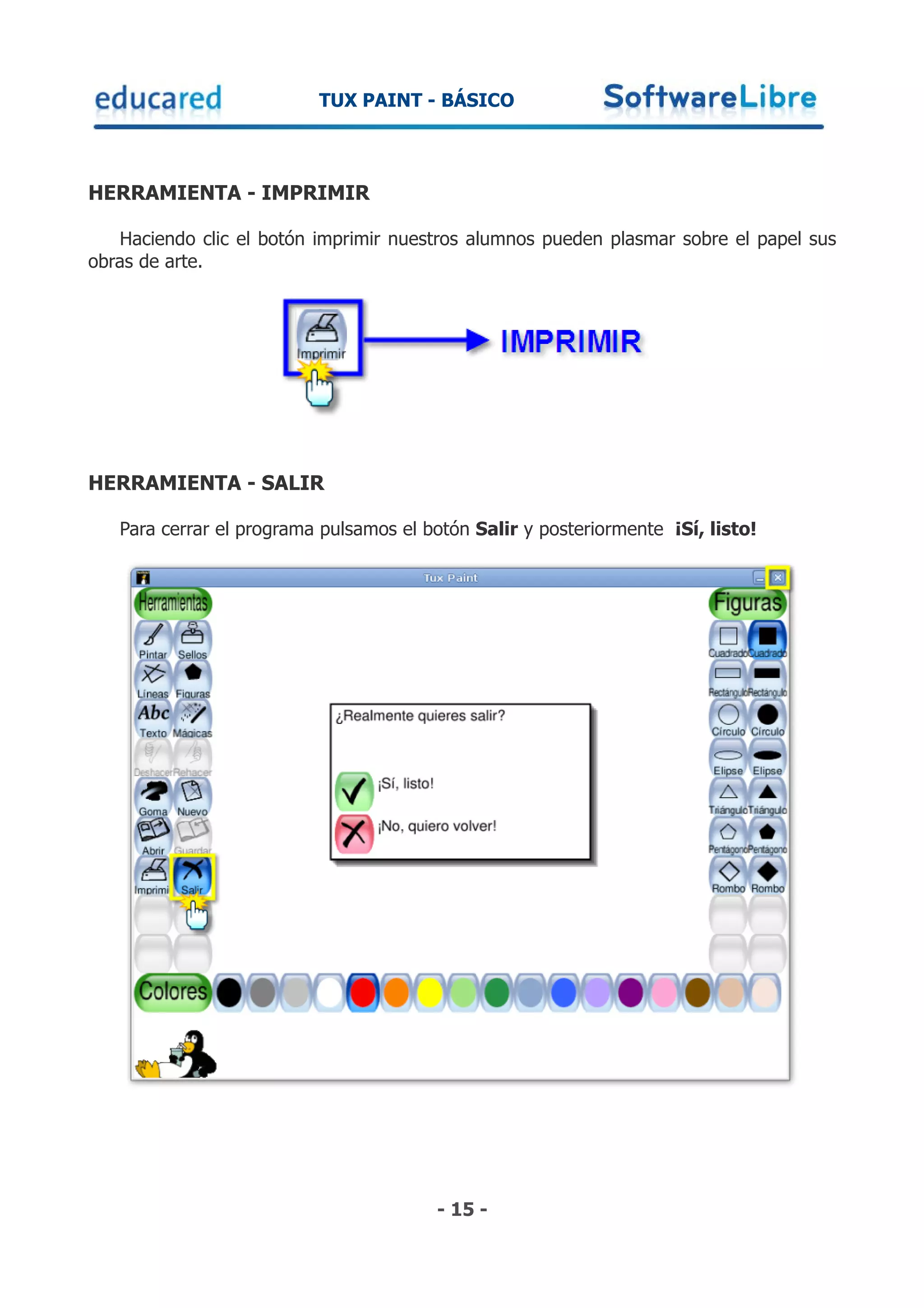TUX PAINT - BÁSICO



HERRAMIENTA - IMPRIMIR

   Haciendo clic el botón imprimir nuestros alumnos pueden plasmar sobre el papel sus
obras de arte.




HERRAMIENTA - SALIR

   Para cerrar el programa pulsamos el botón Salir y posteriormente ¡Sí, listo!




                                        - 15 -
 