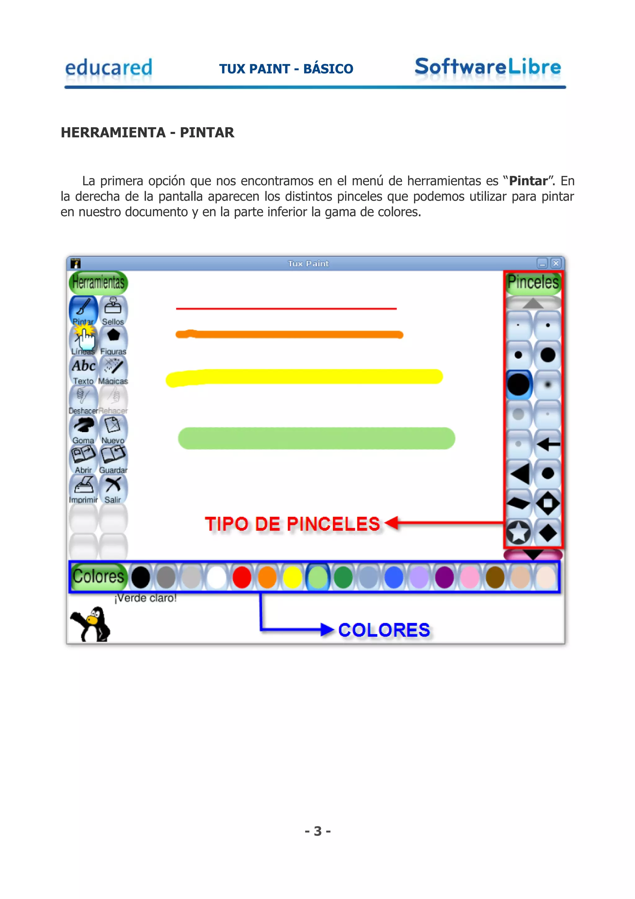 TUX PAINT - BÁSICO



HERRAMIENTA - PINTAR


    La primera opción que nos encontramos en el menú de herramientas es “Pintar”. En
la derecha de la pantalla aparecen los distintos pinceles que podemos utilizar para pintar
en nuestro documento y en la parte inferior la gama de colores.




                                          -3-
 
