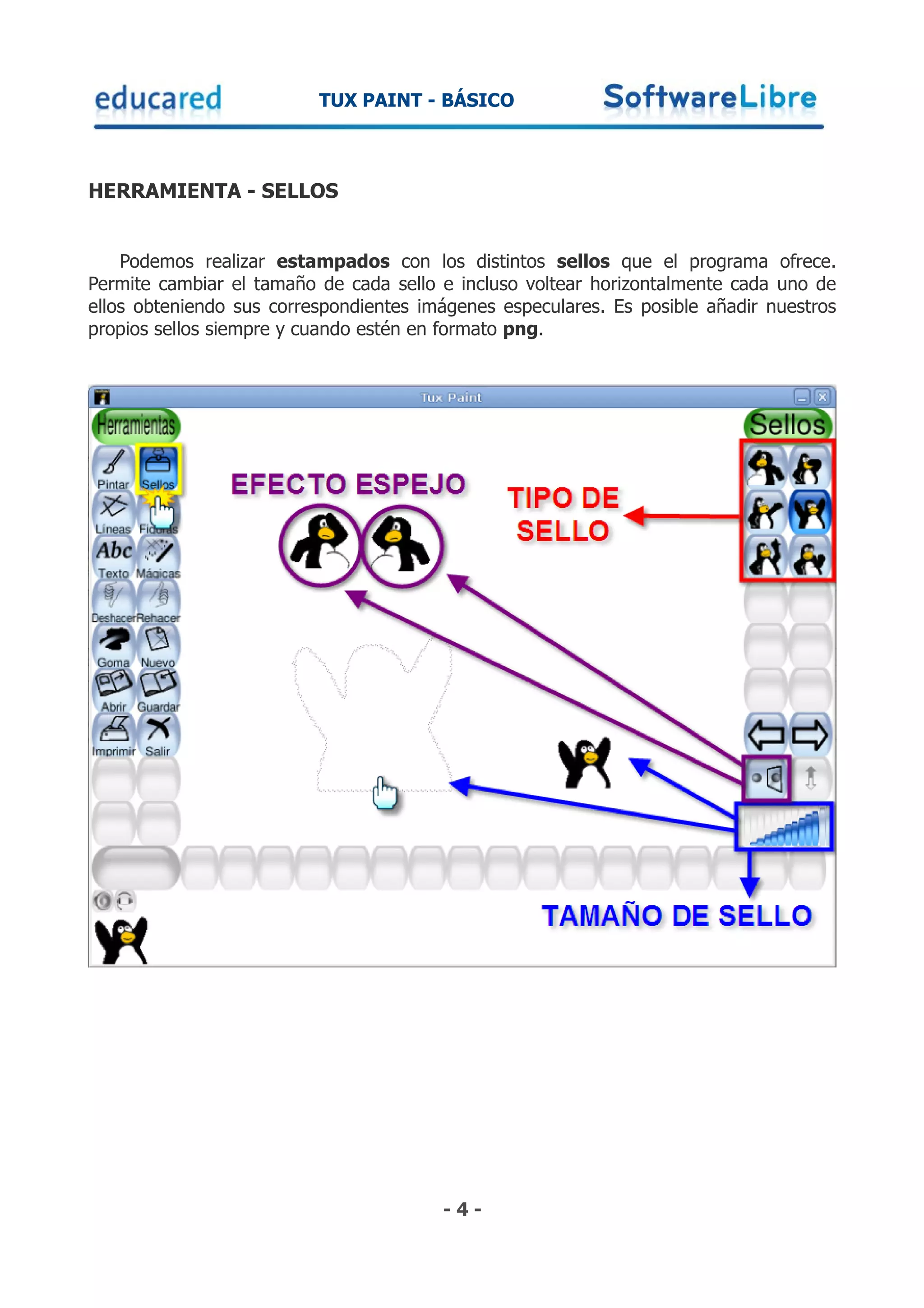 TUX PAINT - BÁSICO



HERRAMIENTA - SELLOS


    Podemos realizar estampados con los distintos sellos que el programa ofrece.
Permite cambiar el tamaño de cada sello e incluso voltear horizontalmente cada uno de
ellos obteniendo sus correspondientes imágenes especulares. Es posible añadir nuestros
propios sellos siempre y cuando estén en formato png.




                                        -4-
 