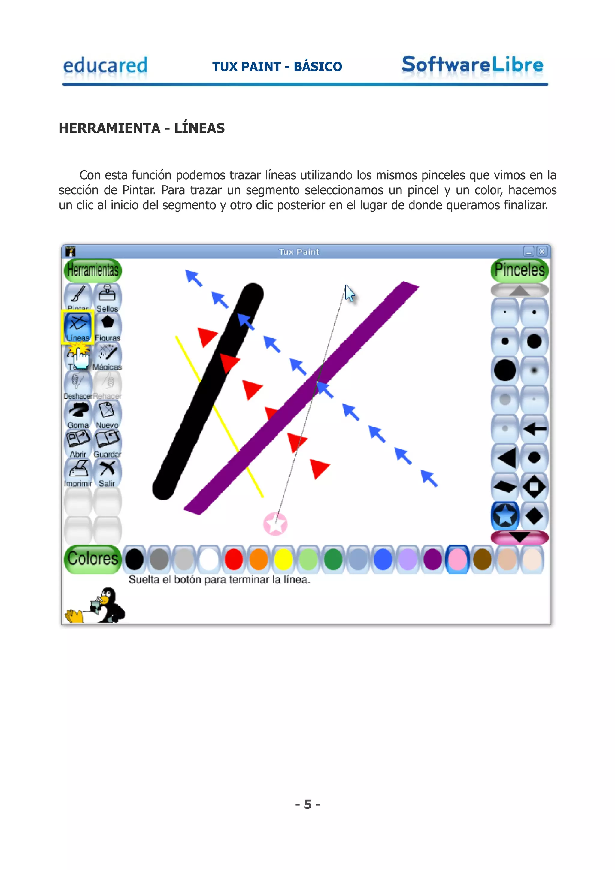 TUX PAINT - BÁSICO



HERRAMIENTA - LÍNEAS


    Con esta función podemos trazar líneas utilizando los mismos pinceles que vimos en la
sección de Pintar. Para trazar un segmento seleccionamos un pincel y un color, hacemos
un clic al inicio del segmento y otro clic posterior en el lugar de donde queramos finalizar.




                                            -5-
 