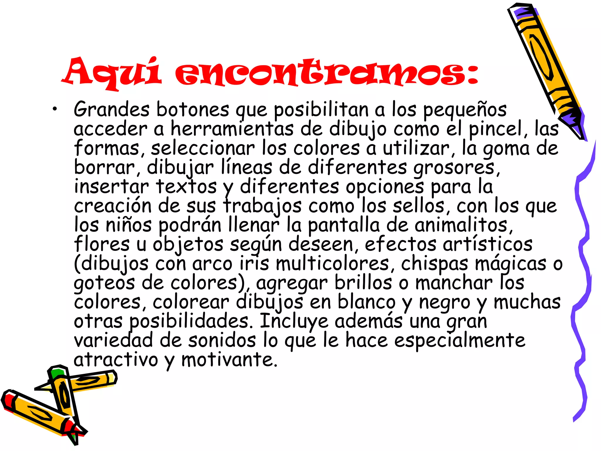 Aquí encontramos: Grandes botones que posibilitan a los pequeños acceder a herramientas de dibujo como el pincel, las formas, seleccionar los colores a utilizar, la goma de borrar, dibujar líneas de diferentes grosores, insertar textos y diferentes opciones para la creación de sus trabajos como los sellos, con los que los niños podrán llenar la pantalla de animalitos, flores u objetos según deseen, efectos artísticos (dibujos con arco iris multicolores, chispas mágicas o goteos de colores), agregar brillos o manchar los colores, colorear dibujos en blanco y negro y muchas otras posibilidades. Incluye además una gran variedad de sonidos lo que le hace especialmente atractivo y motivante. 