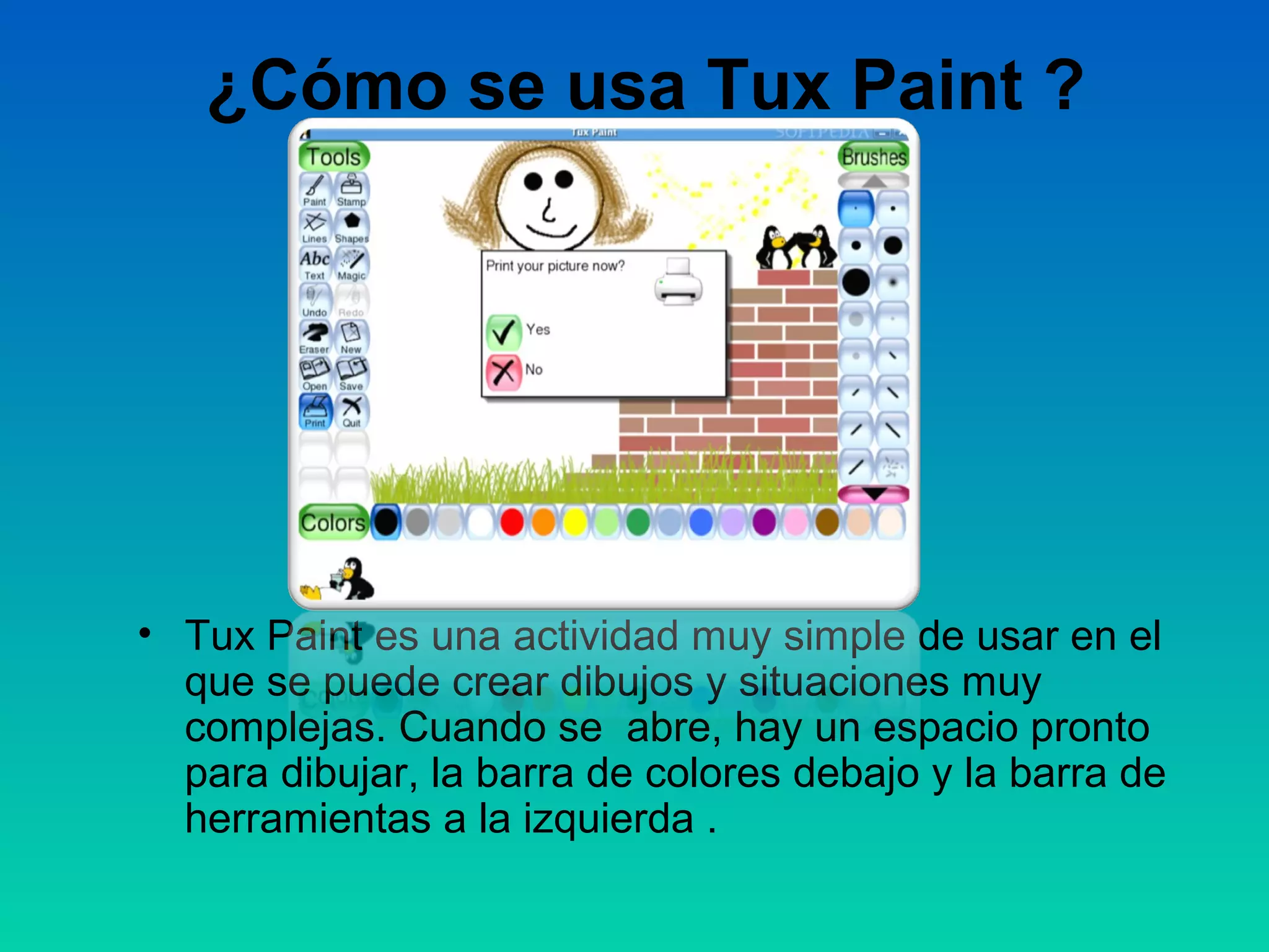 ¿Cómo se usa Tux Paint ?




• Tux Paint es una actividad muy simple de usar en el
  que se puede crear dibujos y situaciones muy
  complejas. Cuando se abre, hay un espacio pronto
  para dibujar, la barra de colores debajo y la barra de
  herramientas a la izquierda .
 