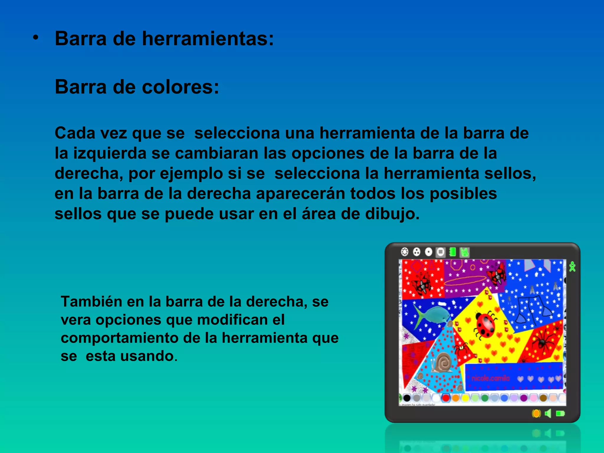 • Barra de herramientas:

  Barra de colores:

  Cada vez que se selecciona una herramienta de la barra de
  la izquierda se cambiaran las opciones de la barra de la
  derecha, por ejemplo si se selecciona la herramienta sellos,
  en la barra de la derecha aparecerán todos los posibles
  sellos que se puede usar en el área de dibujo.




  También en la barra de la derecha, se
  vera opciones que modifican el
  comportamiento de la herramienta que
  se esta usando.
 