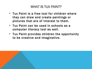 WHAT IS TUX PAINT?
• Tux Paint is a free tool for children where
  they can draw and create paintings or
  pictures that are of interest to them.
• Tux Paint can be used in schools as a
  computer literacy tool as well.
• Tux Paint provides children the opportunity
  to be creative and imaginative.
 