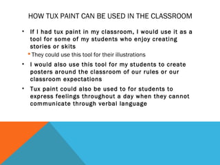HOW TUX PAINT CAN BE USED IN THE CLASSROOM
•    If I had tux paint in my classroom, I would use it as a
     tool for some of my students who enjoy creating
     stories or skits
     They could use this tool for their illustrations
•   I would also use this tool for my students to create
    posters around the classroom of our rules or our
    classroom expectations
•   Tux paint could also be used to for students to
    express feelings throughout a day when they cannot
    communicate through verbal language
 