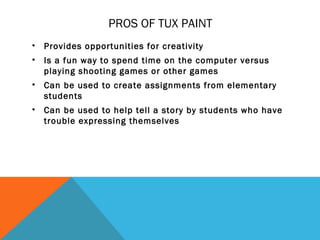 PROS OF TUX PAINT
•   Provides opportunities for creativity
•   Is a fun way to spend time on the computer versus
    playing shooting games or other games
•   Can be used to create assignments from elementary
    students
•   Can be used to help tell a story by students who have
    trouble expressing themselves
 