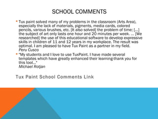 SCHOOL COMMENTS
 Tux paint solved many of my problems in the classroom (Arts Area),
  especially the lack of materials, pigments, media cards, colored
  pencils, various brushes, etc. [It also solved] the problem of time; [...]
  the subject of art only lasts one hour and 20 minutes per week. ... [We
  researched] the use of this educational software to develop expressive
  skills in children of 11 and 12 years in my workplace. The result was
  optimal. I am pleased to have Tux Paint as a partner in my field.
  Peru Cusco
 "My students and I love to use TuxPaint. I have made several
  templates which have greatly enhanced their learning-thank you for
  this tool..."
  Michael Rotjan

Tux Paint School Comments Link
 