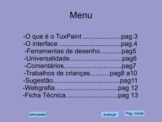 Menu -O que é o TuxPaint .....................pag.3 -O interface ..................................pag.4 -Ferramentas de desenho............pag5 -Universalidade.............................pag6 -Comentários................................pag7 -Trabalhos de crianças...........pag8 a10 -Sugestão.....................................pag11 -Webgrafia...................................pag 12 -Ficha Técnica.............................pag 13 