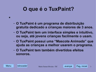 O que é o TuxPaint? O TuxPaint é um programa de distribuição gratuita dedicado a crianças maiores de 3 anos. O TuxPaint tem um interface simples e intuitivo, ou seja, até jovens crianças facilmente o usam. O TuxPaint possui uma “Mascote Animada” que ajuda as crianças a melhor usarem o programa. O TuxPaint tem também divertidos efeitos sonoros. 