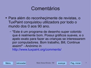 Comentários Para além do reconheçimente de revistas, o TuxPaint conquistou utilizadors por todo o mundo dos 0 aos 90 ano. "Este é um programa de desenho super colorido que é realmente bom. Possui gráficos suaves, e o apelo exato para fazer as crianças se interessarem por computadores. Bom trabalho, Bill, Continue assim!" - Anónimo in http://www.tuxpaint.org/comments/ 