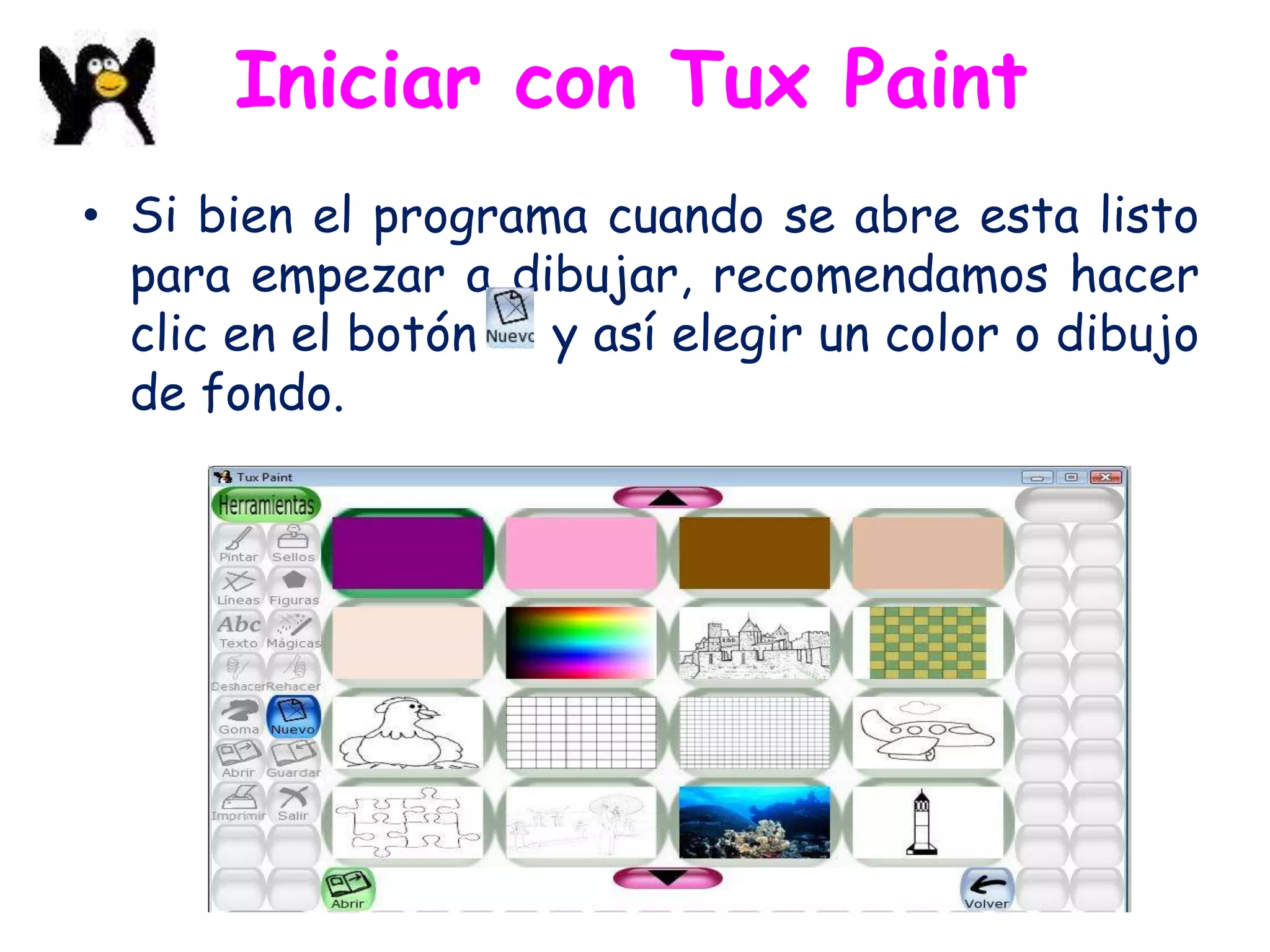 Iniciar con Tux Paint
• Si bien el programa cuando se abre esta listo
  para empezar a dibujar, recomendamos hacer
  clic en el botón  y así elegir un color o dibujo
  de fondo.
 