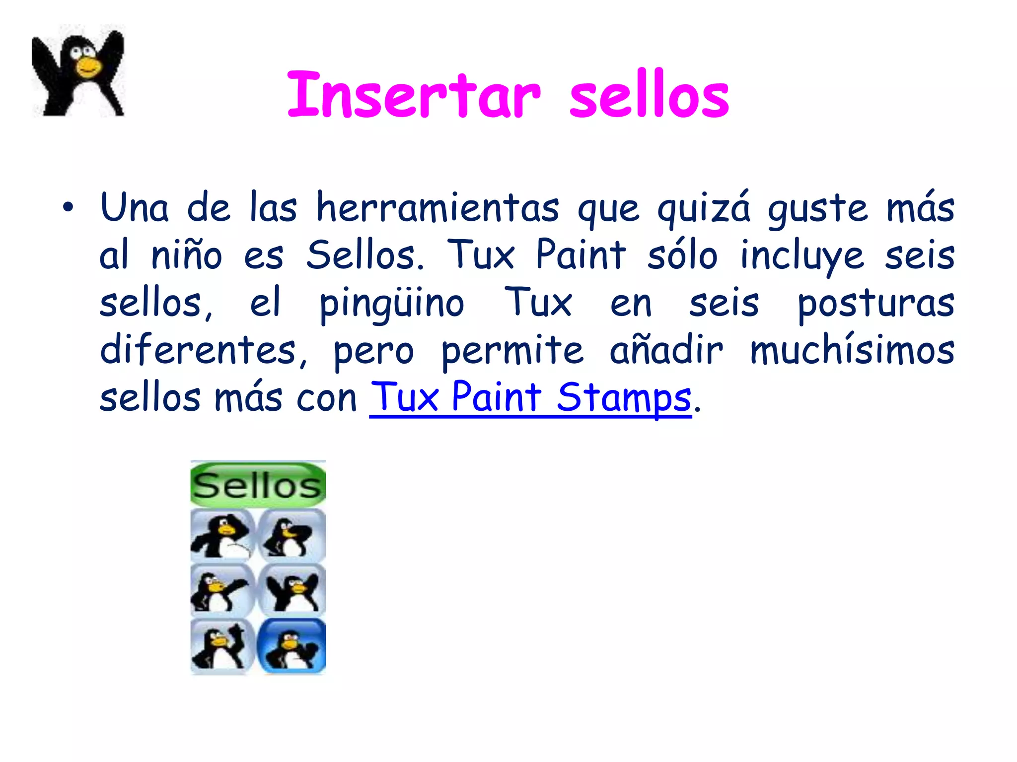 Insertar sellos
• Una de las herramientas que quizá guste más
  al niño es Sellos. Tux Paint sólo incluye seis
  sellos, el pingüino Tux en seis posturas
  diferentes, pero permite añadir muchísimos
  sellos más con Tux Paint Stamps.
 
