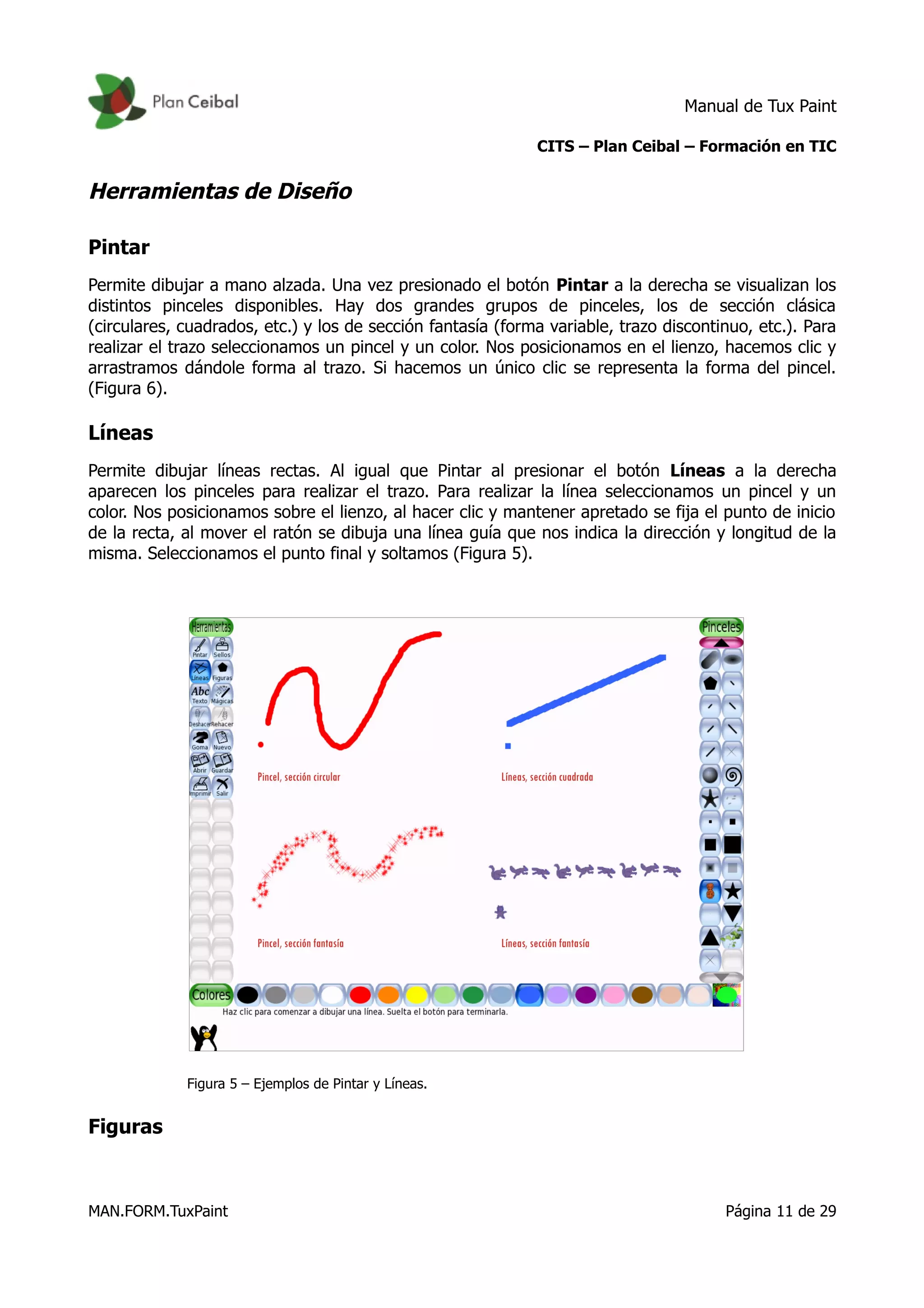 Manual de Tux Paint
CITS – Plan Ceibal – Formación en TIC
Herramientas de Diseño
Pintar
Permite dibujar a mano alzada. Una vez presionado el botón Pintar a la derecha se visualizan los
distintos pinceles disponibles. Hay dos grandes grupos de pinceles, los de sección clásica
(circulares, cuadrados, etc.) y los de sección fantasía (forma variable, trazo discontinuo, etc.). Para
realizar el trazo seleccionamos un pincel y un color. Nos posicionamos en el lienzo, hacemos clic y
arrastramos dándole forma al trazo. Si hacemos un único clic se representa la forma del pincel.
(Figura 6).
Líneas
Permite dibujar líneas rectas. Al igual que Pintar al presionar el botón Líneas a la derecha
aparecen los pinceles para realizar el trazo. Para realizar la línea seleccionamos un pincel y un
color. Nos posicionamos sobre el lienzo, al hacer clic y mantener apretado se fija el punto de inicio
de la recta, al mover el ratón se dibuja una línea guía que nos indica la dirección y longitud de la
misma. Seleccionamos el punto final y soltamos (Figura 5).
Figura 5 – Ejemplos de Pintar y Líneas.
Figuras
MAN.FORM.TuxPaint Página 11 de 29
 