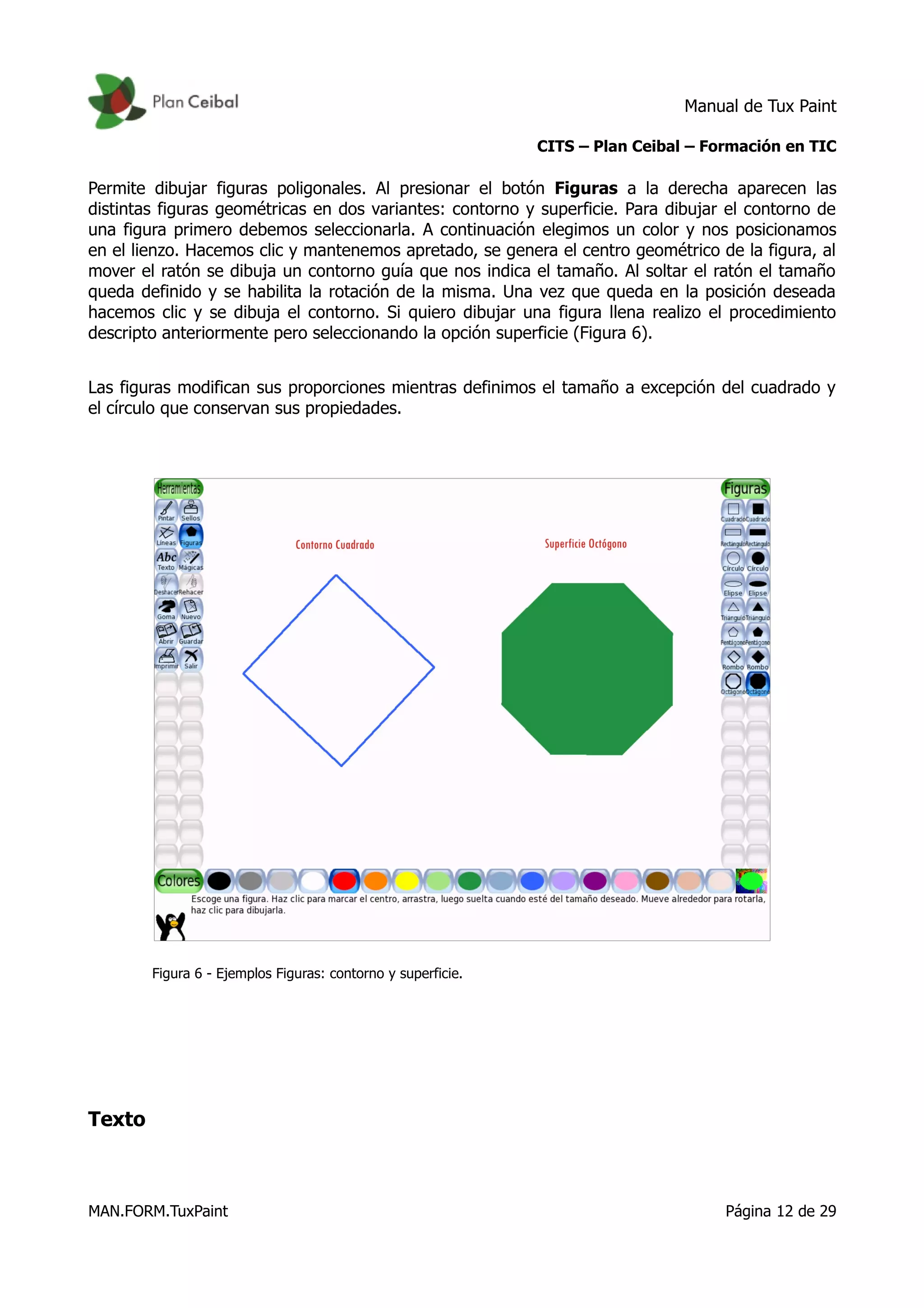 Manual de Tux Paint
CITS – Plan Ceibal – Formación en TIC
Permite dibujar figuras poligonales. Al presionar el botón Figuras a la derecha aparecen las
distintas figuras geométricas en dos variantes: contorno y superficie. Para dibujar el contorno de
una figura primero debemos seleccionarla. A continuación elegimos un color y nos posicionamos
en el lienzo. Hacemos clic y mantenemos apretado, se genera el centro geométrico de la figura, al
mover el ratón se dibuja un contorno guía que nos indica el tamaño. Al soltar el ratón el tamaño
queda definido y se habilita la rotación de la misma. Una vez que queda en la posición deseada
hacemos clic y se dibuja el contorno. Si quiero dibujar una figura llena realizo el procedimiento
descripto anteriormente pero seleccionando la opción superficie (Figura 6).
Las figuras modifican sus proporciones mientras definimos el tamaño a excepción del cuadrado y
el círculo que conservan sus propiedades.
Figura 6 - Ejemplos Figuras: contorno y superficie.
Texto
MAN.FORM.TuxPaint Página 12 de 29
 