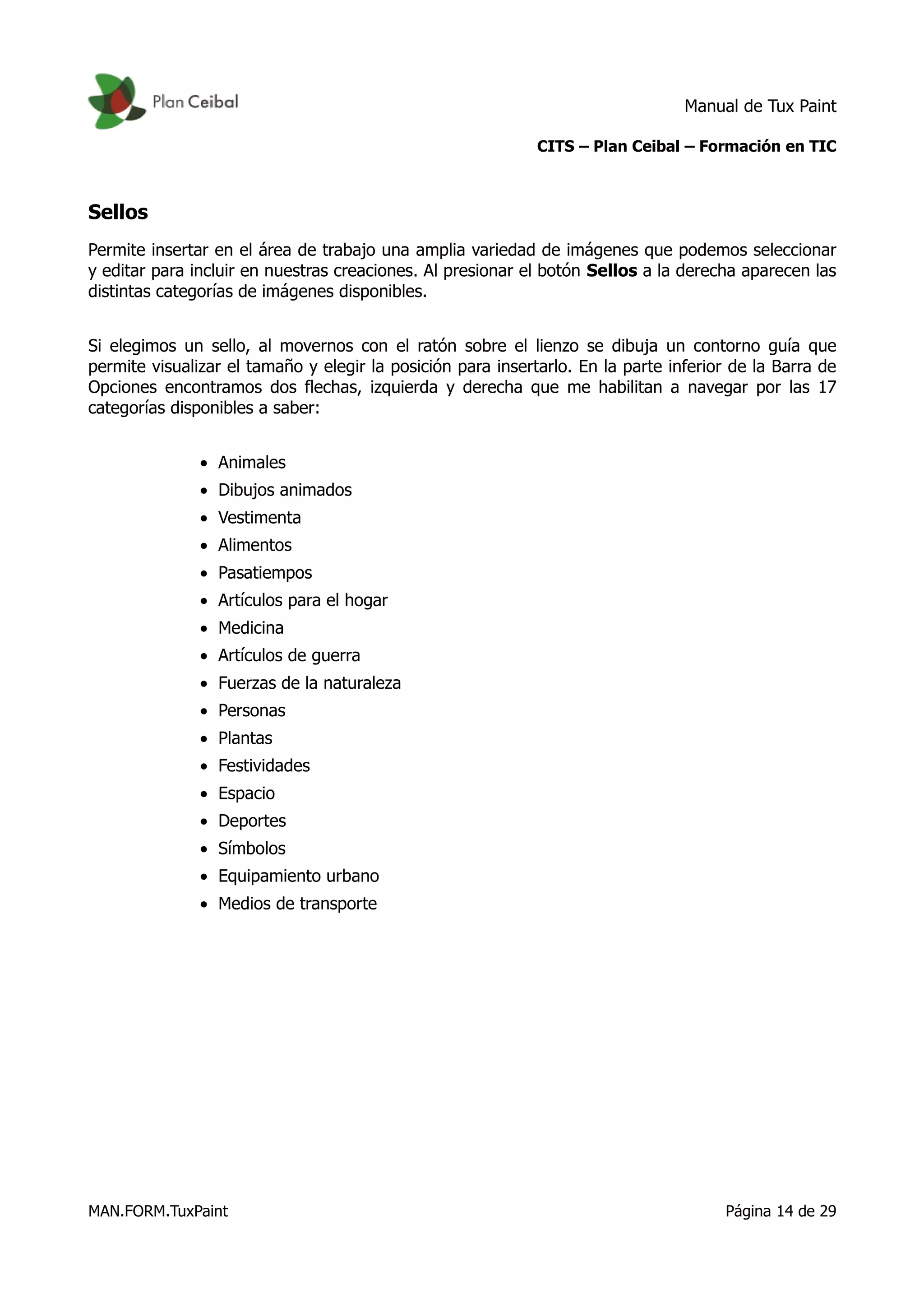 Manual de Tux Paint
CITS – Plan Ceibal – Formación en TIC
Sellos
Permite insertar en el área de trabajo una amplia variedad de imágenes que podemos seleccionar
y editar para incluir en nuestras creaciones. Al presionar el botón Sellos a la derecha aparecen las
distintas categorías de imágenes disponibles.
Si elegimos un sello, al movernos con el ratón sobre el lienzo se dibuja un contorno guía que
permite visualizar el tamaño y elegir la posición para insertarlo. En la parte inferior de la Barra de
Opciones encontramos dos flechas, izquierda y derecha que me habilitan a navegar por las 17
categorías disponibles a saber:
• Animales
• Dibujos animados
• Vestimenta
• Alimentos
• Pasatiempos
• Artículos para el hogar
• Medicina
• Artículos de guerra
• Fuerzas de la naturaleza
• Personas
• Plantas
• Festividades
• Espacio
• Deportes
• Símbolos
• Equipamiento urbano
• Medios de transporte
MAN.FORM.TuxPaint Página 14 de 29
 