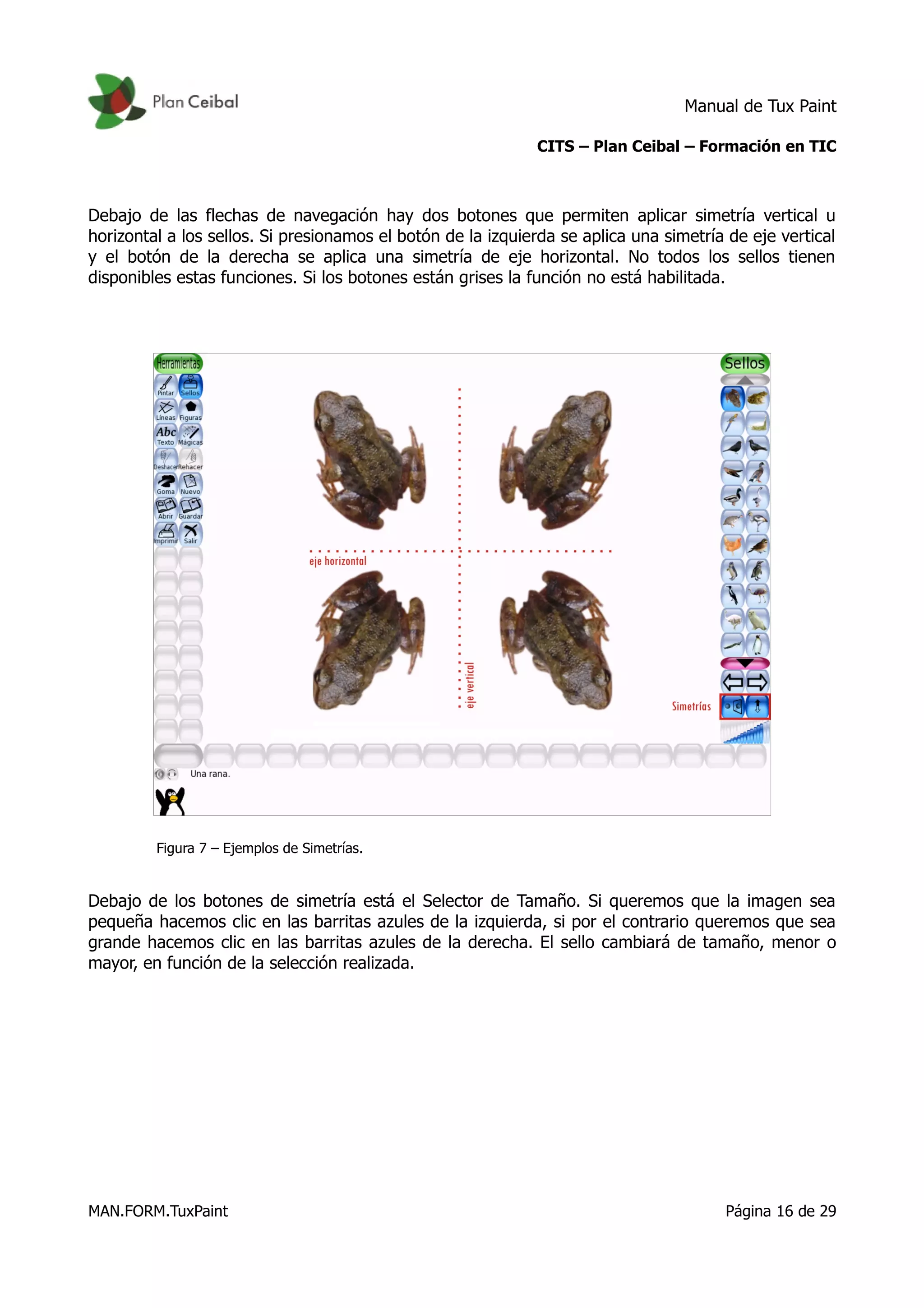 Manual de Tux Paint
CITS – Plan Ceibal – Formación en TIC
Debajo de las flechas de navegación hay dos botones que permiten aplicar simetría vertical u
horizontal a los sellos. Si presionamos el botón de la izquierda se aplica una simetría de eje vertical
y el botón de la derecha se aplica una simetría de eje horizontal. No todos los sellos tienen
disponibles estas funciones. Si los botones están grises la función no está habilitada.
Figura 7 – Ejemplos de Simetrías.
Debajo de los botones de simetría está el Selector de Tamaño. Si queremos que la imagen sea
pequeña hacemos clic en las barritas azules de la izquierda, si por el contrario queremos que sea
grande hacemos clic en las barritas azules de la derecha. El sello cambiará de tamaño, menor o
mayor, en función de la selección realizada.
MAN.FORM.TuxPaint Página 16 de 29
 