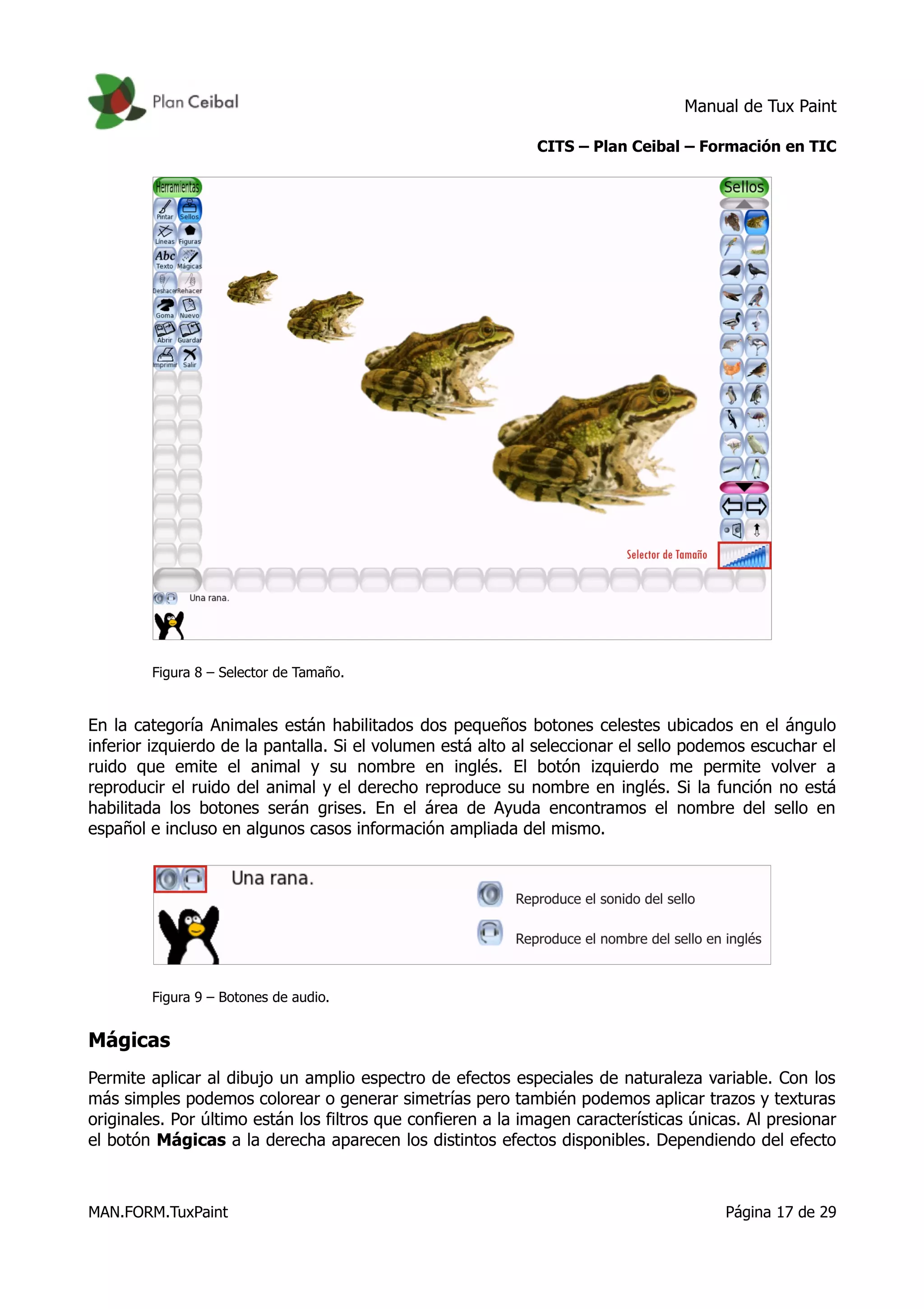 Manual de Tux Paint
CITS – Plan Ceibal – Formación en TIC
Figura 8 – Selector de Tamaño.
En la categoría Animales están habilitados dos pequeños botones celestes ubicados en el ángulo
inferior izquierdo de la pantalla. Si el volumen está alto al seleccionar el sello podemos escuchar el
ruido que emite el animal y su nombre en inglés. El botón izquierdo me permite volver a
reproducir el ruido del animal y el derecho reproduce su nombre en inglés. Si la función no está
habilitada los botones serán grises. En el área de Ayuda encontramos el nombre del sello en
español e incluso en algunos casos información ampliada del mismo.
Figura 9 – Botones de audio.
Mágicas
Permite aplicar al dibujo un amplio espectro de efectos especiales de naturaleza variable. Con los
más simples podemos colorear o generar simetrías pero también podemos aplicar trazos y texturas
originales. Por último están los filtros que confieren a la imagen características únicas. Al presionar
el botón Mágicas a la derecha aparecen los distintos efectos disponibles. Dependiendo del efecto
MAN.FORM.TuxPaint Página 17 de 29
 