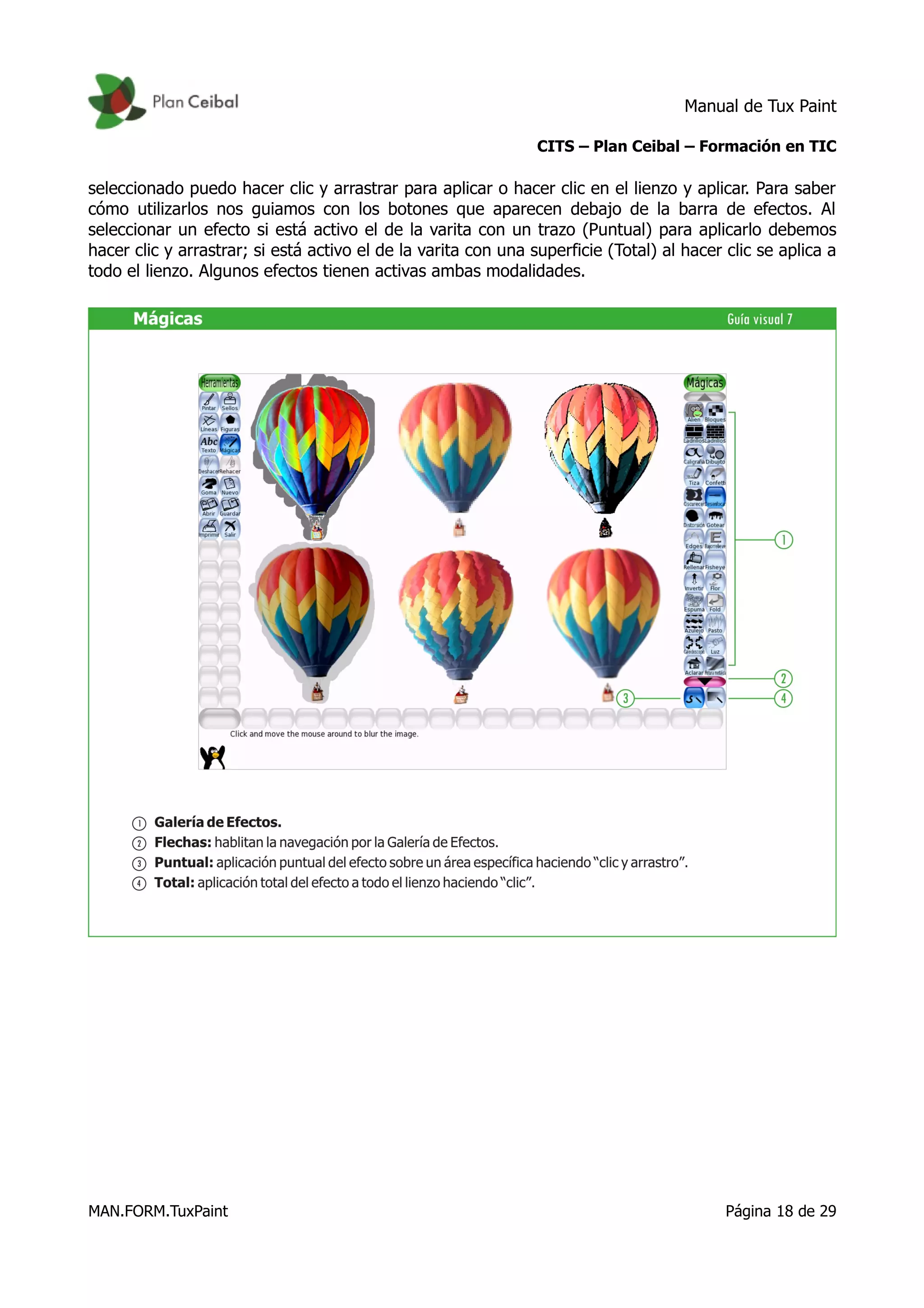 Manual de Tux Paint
CITS – Plan Ceibal – Formación en TIC
seleccionado puedo hacer clic y arrastrar para aplicar o hacer clic en el lienzo y aplicar. Para saber
cómo utilizarlos nos guiamos con los botones que aparecen debajo de la barra de efectos. Al
seleccionar un efecto si está activo el de la varita con un trazo (Puntual) para aplicarlo debemos
hacer clic y arrastrar; si está activo el de la varita con una superficie (Total) al hacer clic se aplica a
todo el lienzo. Algunos efectos tienen activas ambas modalidades.
MAN.FORM.TuxPaint Página 18 de 29
 