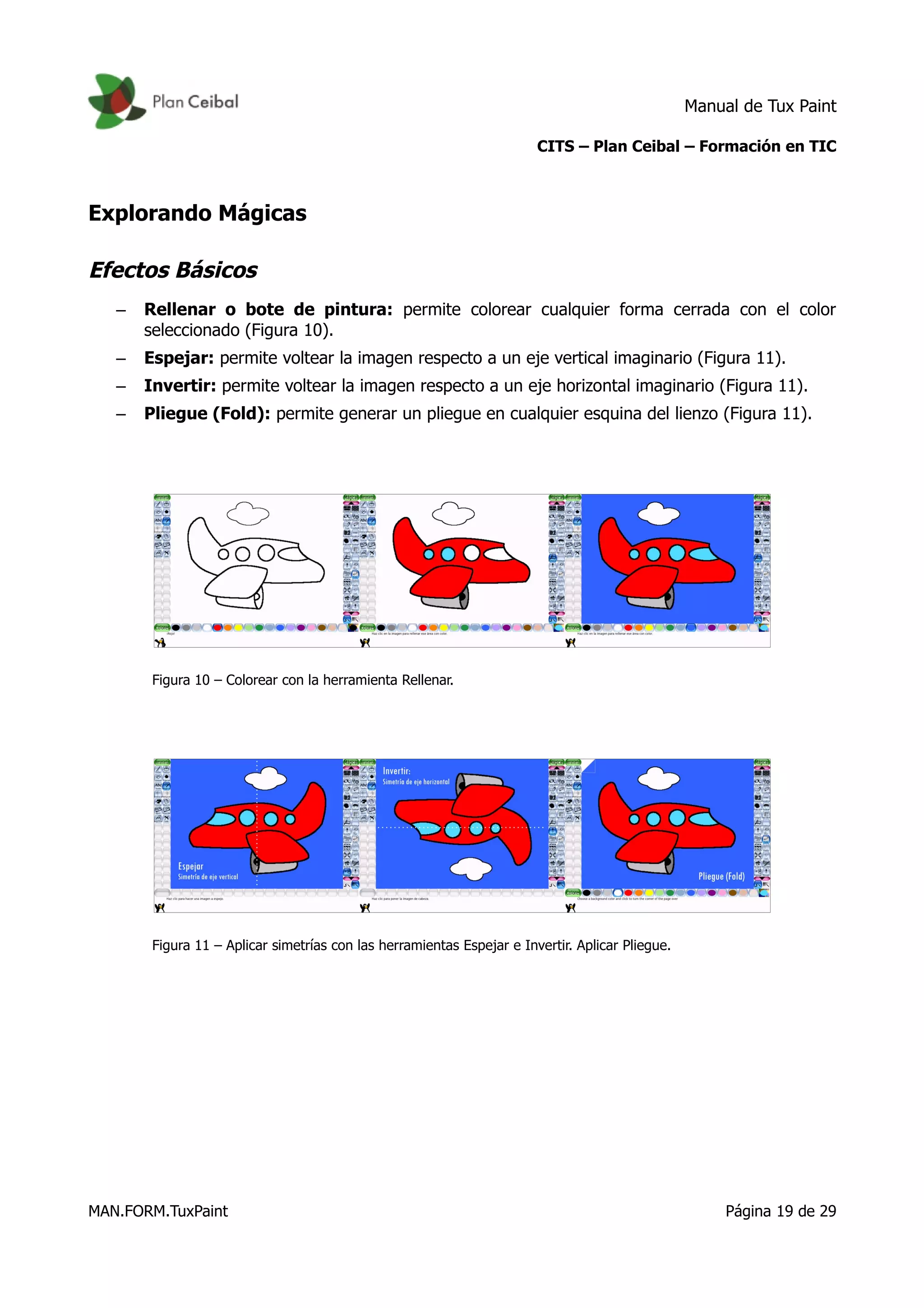 Manual de Tux Paint
CITS – Plan Ceibal – Formación en TIC
Explorando Mágicas
Efectos Básicos
– Rellenar o bote de pintura: permite colorear cualquier forma cerrada con el color
seleccionado (Figura 10).
– Espejar: permite voltear la imagen respecto a un eje vertical imaginario (Figura 11).
– Invertir: permite voltear la imagen respecto a un eje horizontal imaginario (Figura 11).
– Pliegue (Fold): permite generar un pliegue en cualquier esquina del lienzo (Figura 11).
Figura 10 – Colorear con la herramienta Rellenar.
Figura 11 – Aplicar simetrías con las herramientas Espejar e Invertir. Aplicar Pliegue.
MAN.FORM.TuxPaint Página 19 de 29
 