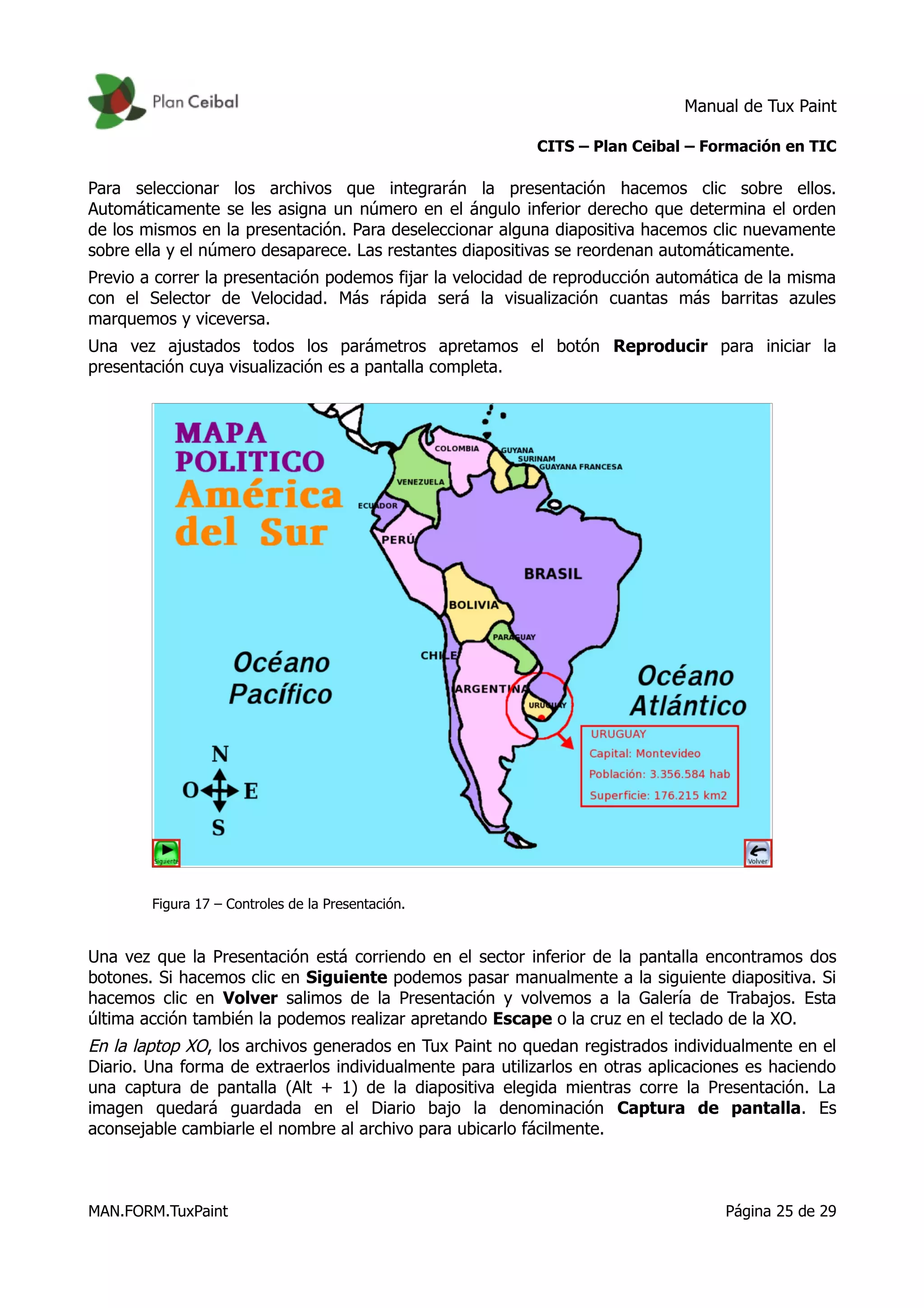 Manual de Tux Paint
CITS – Plan Ceibal – Formación en TIC
Para seleccionar los archivos que integrarán la presentación hacemos clic sobre ellos.
Automáticamente se les asigna un número en el ángulo inferior derecho que determina el orden
de los mismos en la presentación. Para deseleccionar alguna diapositiva hacemos clic nuevamente
sobre ella y el número desaparece. Las restantes diapositivas se reordenan automáticamente.
Previo a correr la presentación podemos fijar la velocidad de reproducción automática de la misma
con el Selector de Velocidad. Más rápida será la visualización cuantas más barritas azules
marquemos y viceversa.
Una vez ajustados todos los parámetros apretamos el botón Reproducir para iniciar la
presentación cuya visualización es a pantalla completa.
Figura 17 – Controles de la Presentación.
Una vez que la Presentación está corriendo en el sector inferior de la pantalla encontramos dos
botones. Si hacemos clic en Siguiente podemos pasar manualmente a la siguiente diapositiva. Si
hacemos clic en Volver salimos de la Presentación y volvemos a la Galería de Trabajos. Esta
última acción también la podemos realizar apretando Escape o la cruz en el teclado de la XO.
En la laptop XO, los archivos generados en Tux Paint no quedan registrados individualmente en el
Diario. Una forma de extraerlos individualmente para utilizarlos en otras aplicaciones es haciendo
una captura de pantalla (Alt + 1) de la diapositiva elegida mientras corre la Presentación. La
imagen quedará guardada en el Diario bajo la denominación Captura de pantalla. Es
aconsejable cambiarle el nombre al archivo para ubicarlo fácilmente.
MAN.FORM.TuxPaint Página 25 de 29
 