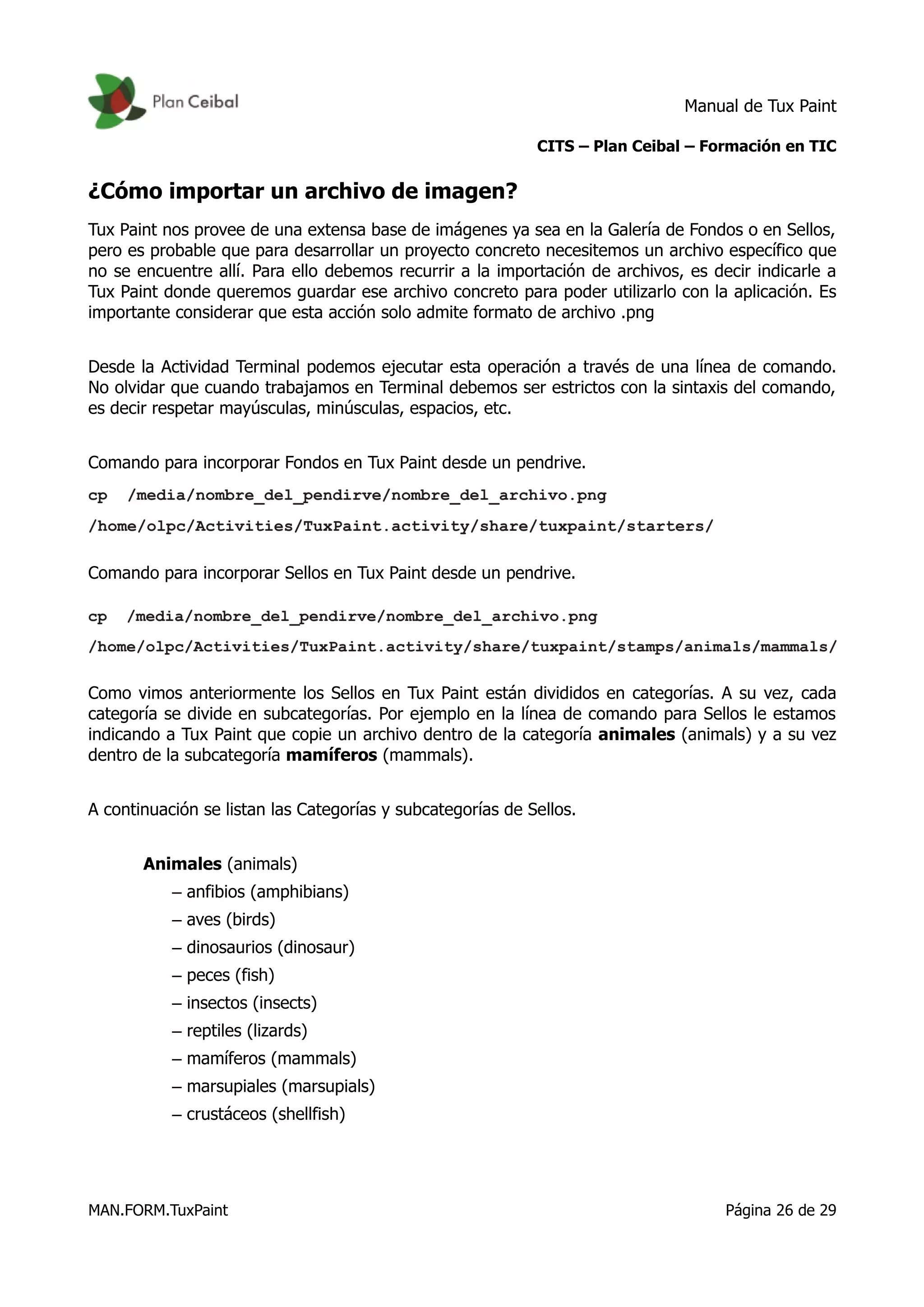 Manual de Tux Paint
CITS – Plan Ceibal – Formación en TIC
¿Cómo importar un archivo de imagen?
Tux Paint nos provee de una extensa base de imágenes ya sea en la Galería de Fondos o en Sellos,
pero es probable que para desarrollar un proyecto concreto necesitemos un archivo específico que
no se encuentre allí. Para ello debemos recurrir a la importación de archivos, es decir indicarle a
Tux Paint donde queremos guardar ese archivo concreto para poder utilizarlo con la aplicación. Es
importante considerar que esta acción solo admite formato de archivo .png
Desde la Actividad Terminal podemos ejecutar esta operación a través de una línea de comando.
No olvidar que cuando trabajamos en Terminal debemos ser estrictos con la sintaxis del comando,
es decir respetar mayúsculas, minúsculas, espacios, etc.
Comando para incorporar Fondos en Tux Paint desde un pendrive.
Comando para incorporar Sellos en Tux Paint desde un pendrive.
Como vimos anteriormente los Sellos en Tux Paint están divididos en categorías. A su vez, cada
categoría se divide en subcategorías. Por ejemplo en la línea de comando para Sellos le estamos
indicando a Tux Paint que copie un archivo dentro de la categoría animales (animals) y a su vez
dentro de la subcategoría mamíferos (mammals).
A continuación se listan las Categorías y subcategorías de Sellos.
Animales (animals)
– anfibios (amphibians)
– aves (birds)
– dinosaurios (dinosaur)
– peces (fish)
– insectos (insects)
– reptiles (lizards)
– mamíferos (mammals)
– marsupiales (marsupials)
– crustáceos (shellfish)
MAN.FORM.TuxPaint Página 26 de 29
 