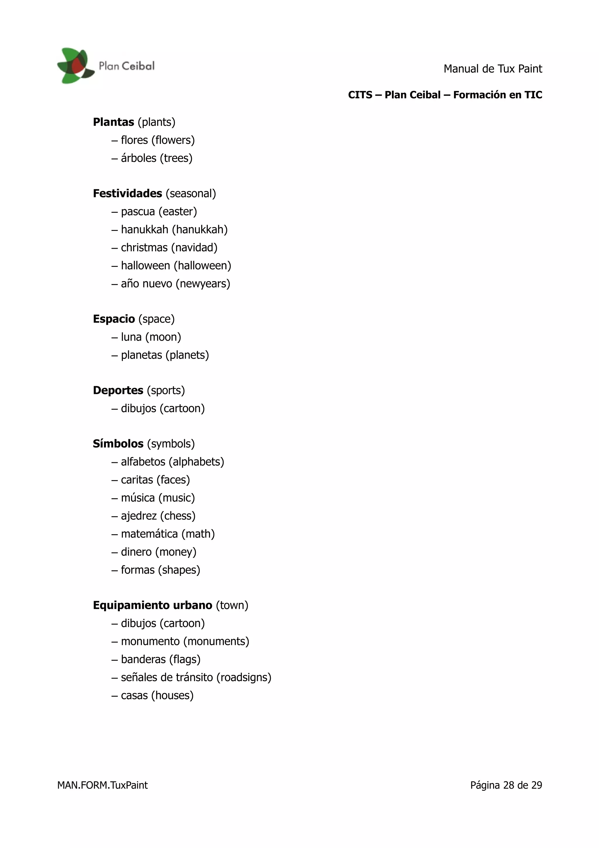 Manual de Tux Paint
CITS – Plan Ceibal – Formación en TIC
Plantas (plants)
– flores (flowers)
– árboles (trees)
Festividades (seasonal)
– pascua (easter)
– hanukkah (hanukkah)
– christmas (navidad)
– halloween (halloween)
– año nuevo (newyears)
Espacio (space)
– luna (moon)
– planetas (planets)
Deportes (sports)
– dibujos (cartoon)
Símbolos (symbols)
– alfabetos (alphabets)
– caritas (faces)
– música (music)
– ajedrez (chess)
– matemática (math)
– dinero (money)
– formas (shapes)
Equipamiento urbano (town)
– dibujos (cartoon)
– monumento (monuments)
– banderas (flags)
– señales de tránsito (roadsigns)
– casas (houses)
MAN.FORM.TuxPaint Página 28 de 29
 