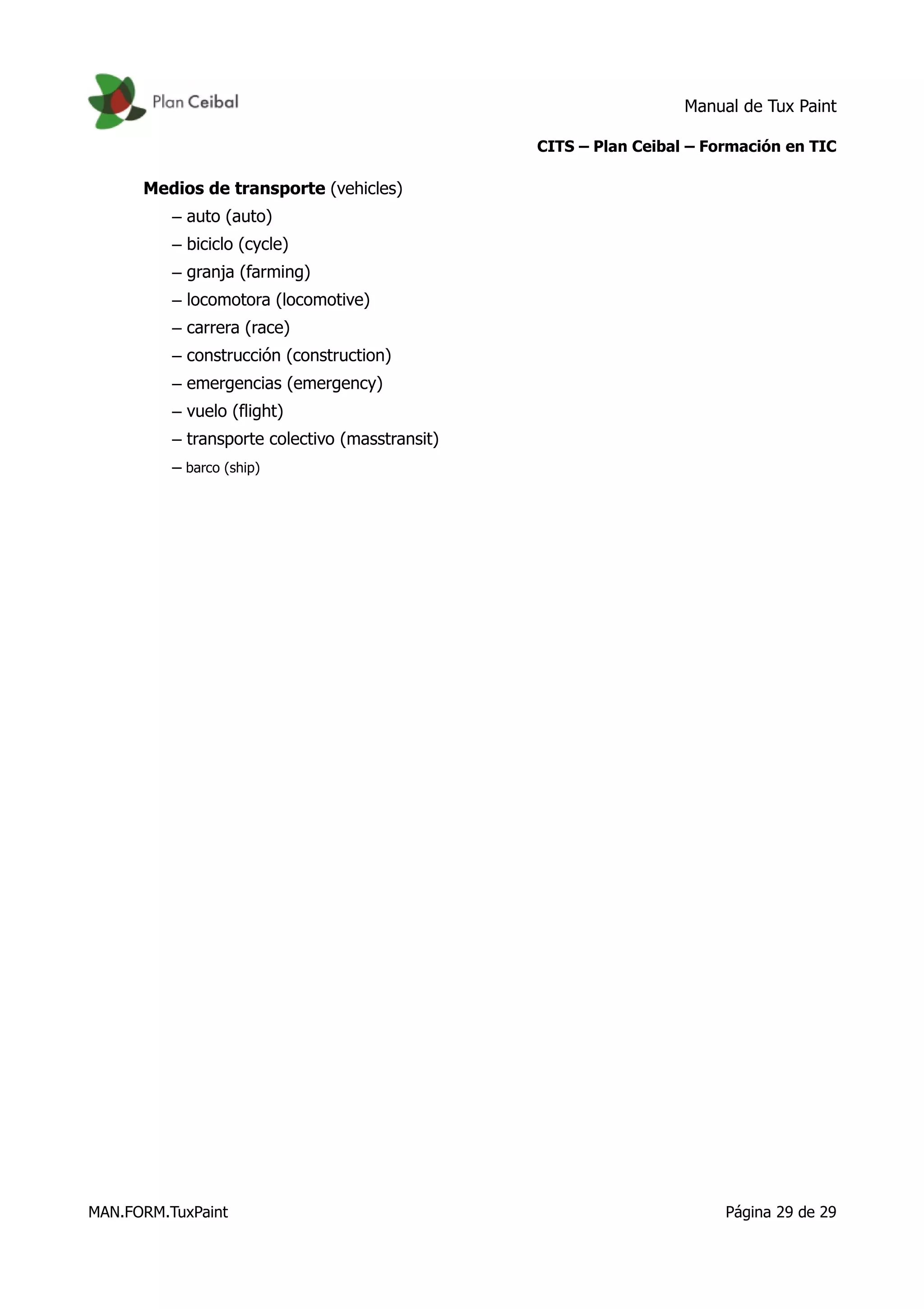 Manual de Tux Paint
CITS – Plan Ceibal – Formación en TIC
Medios de transporte (vehicles)
– auto (auto)
– biciclo (cycle)
– granja (farming)
– locomotora (locomotive)
– carrera (race)
– construcción (construction)
– emergencias (emergency)
– vuelo (flight)
– transporte colectivo (masstransit)
– barco (ship)
MAN.FORM.TuxPaint Página 29 de 29
 