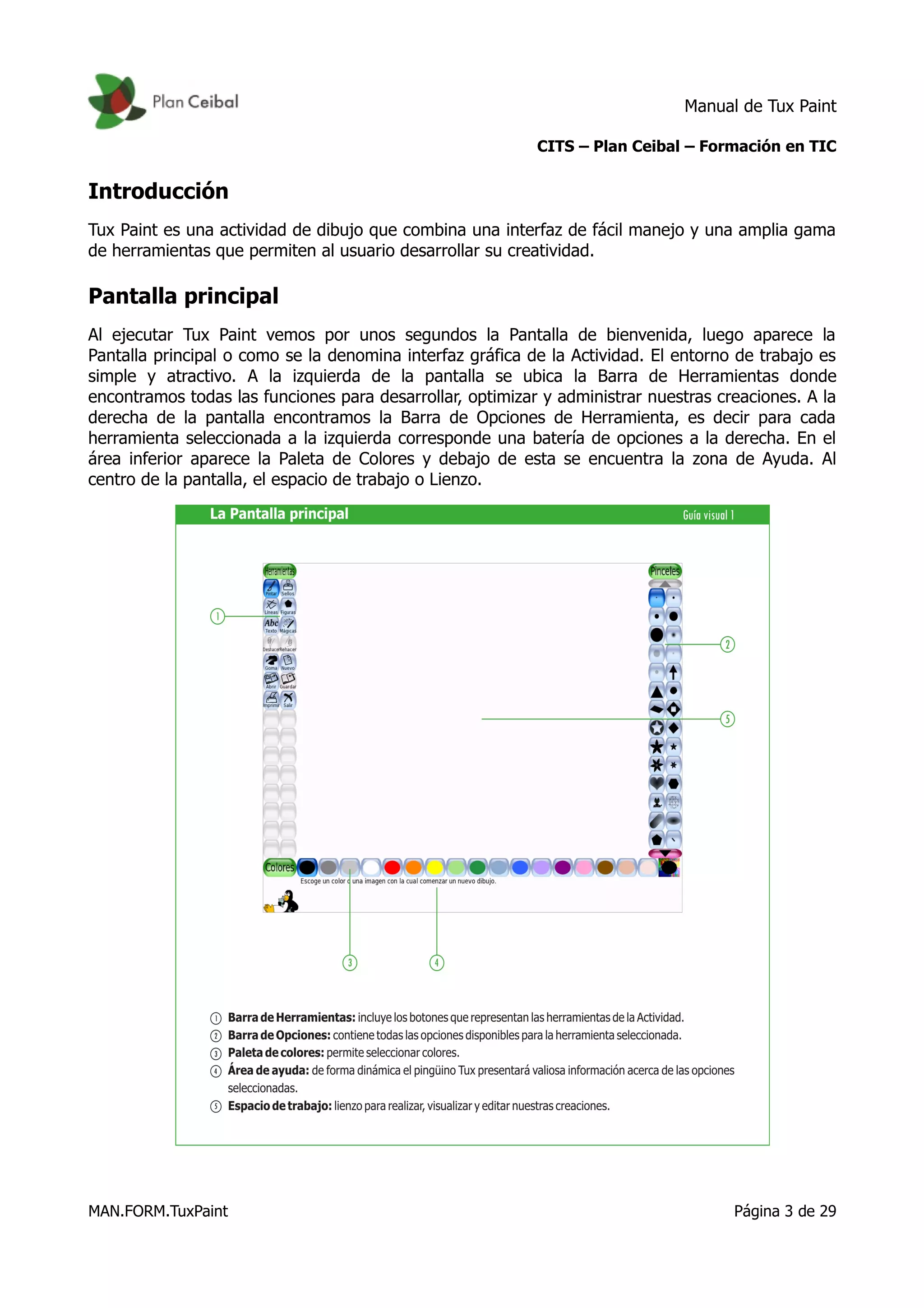 Manual de Tux Paint
CITS – Plan Ceibal – Formación en TIC
Introducción
Tux Paint es una actividad de dibujo que combina una interfaz de fácil manejo y una amplia gama
de herramientas que permiten al usuario desarrollar su creatividad.
Pantalla principal
Al ejecutar Tux Paint vemos por unos segundos la Pantalla de bienvenida, luego aparece la
Pantalla principal o como se la denomina interfaz gráfica de la Actividad. El entorno de trabajo es
simple y atractivo. A la izquierda de la pantalla se ubica la Barra de Herramientas donde
encontramos todas las funciones para desarrollar, optimizar y administrar nuestras creaciones. A la
derecha de la pantalla encontramos la Barra de Opciones de Herramienta, es decir para cada
herramienta seleccionada a la izquierda corresponde una batería de opciones a la derecha. En el
área inferior aparece la Paleta de Colores y debajo de esta se encuentra la zona de Ayuda. Al
centro de la pantalla, el espacio de trabajo o Lienzo.
MAN.FORM.TuxPaint Página 3 de 29
 