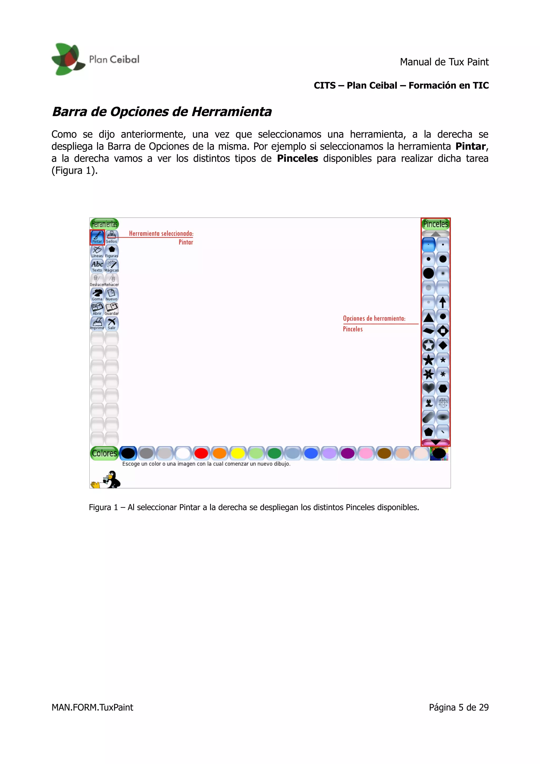 Manual de Tux Paint
CITS – Plan Ceibal – Formación en TIC
Barra de Opciones de Herramienta
Como se dijo anteriormente, una vez que seleccionamos una herramienta, a la derecha se
despliega la Barra de Opciones de la misma. Por ejemplo si seleccionamos la herramienta Pintar,
a la derecha vamos a ver los distintos tipos de Pinceles disponibles para realizar dicha tarea
(Figura 1).
Figura 1 – Al seleccionar Pintar a la derecha se despliegan los distintos Pinceles disponibles.
MAN.FORM.TuxPaint Página 5 de 29
 