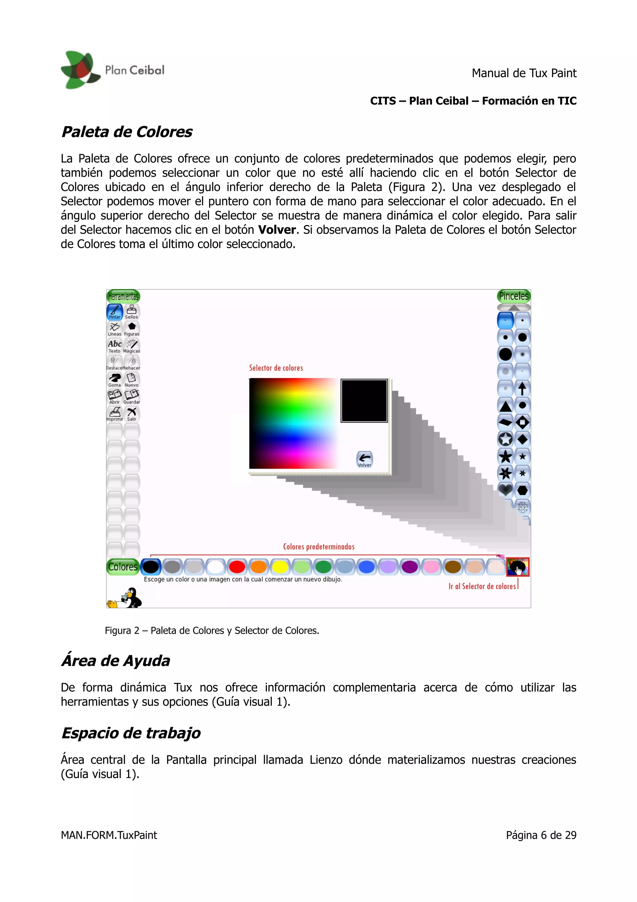 Manual de Tux Paint
CITS – Plan Ceibal – Formación en TIC
Paleta de Colores
La Paleta de Colores ofrece un conjunto de colores predeterminados que podemos elegir, pero
también podemos seleccionar un color que no esté allí haciendo clic en el botón Selector de
Colores ubicado en el ángulo inferior derecho de la Paleta (Figura 2). Una vez desplegado el
Selector podemos mover el puntero con forma de mano para seleccionar el color adecuado. En el
ángulo superior derecho del Selector se muestra de manera dinámica el color elegido. Para salir
del Selector hacemos clic en el botón Volver. Si observamos la Paleta de Colores el botón Selector
de Colores toma el último color seleccionado.
Figura 2 – Paleta de Colores y Selector de Colores.
Área de Ayuda
De forma dinámica Tux nos ofrece información complementaria acerca de cómo utilizar las
herramientas y sus opciones (Guía visual 1).
Espacio de trabajo
Área central de la Pantalla principal llamada Lienzo dónde materializamos nuestras creaciones
(Guía visual 1).
MAN.FORM.TuxPaint Página 6 de 29
 