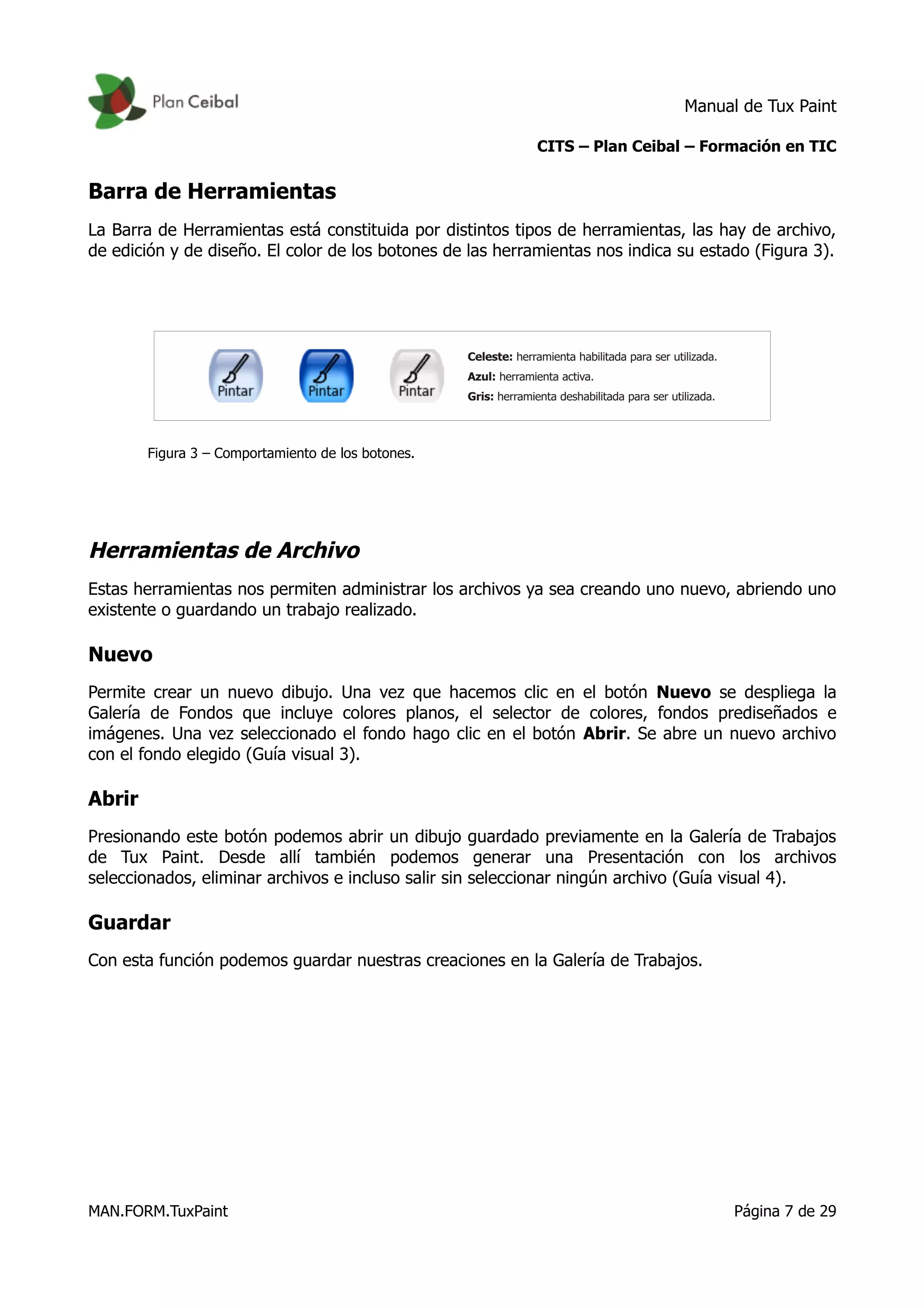 Manual de Tux Paint
CITS – Plan Ceibal – Formación en TIC
Barra de Herramientas
La Barra de Herramientas está constituida por distintos tipos de herramientas, las hay de archivo,
de edición y de diseño. El color de los botones de las herramientas nos indica su estado (Figura 3).
Figura 3 – Comportamiento de los botones.
Herramientas de Archivo
Estas herramientas nos permiten administrar los archivos ya sea creando uno nuevo, abriendo uno
existente o guardando un trabajo realizado.
Nuevo
Permite crear un nuevo dibujo. Una vez que hacemos clic en el botón Nuevo se despliega la
Galería de Fondos que incluye colores planos, el selector de colores, fondos prediseñados e
imágenes. Una vez seleccionado el fondo hago clic en el botón Abrir. Se abre un nuevo archivo
con el fondo elegido (Guía visual 3).
Abrir
Presionando este botón podemos abrir un dibujo guardado previamente en la Galería de Trabajos
de Tux Paint. Desde allí también podemos generar una Presentación con los archivos
seleccionados, eliminar archivos e incluso salir sin seleccionar ningún archivo (Guía visual 4).
Guardar
Con esta función podemos guardar nuestras creaciones en la Galería de Trabajos.
MAN.FORM.TuxPaint Página 7 de 29
 