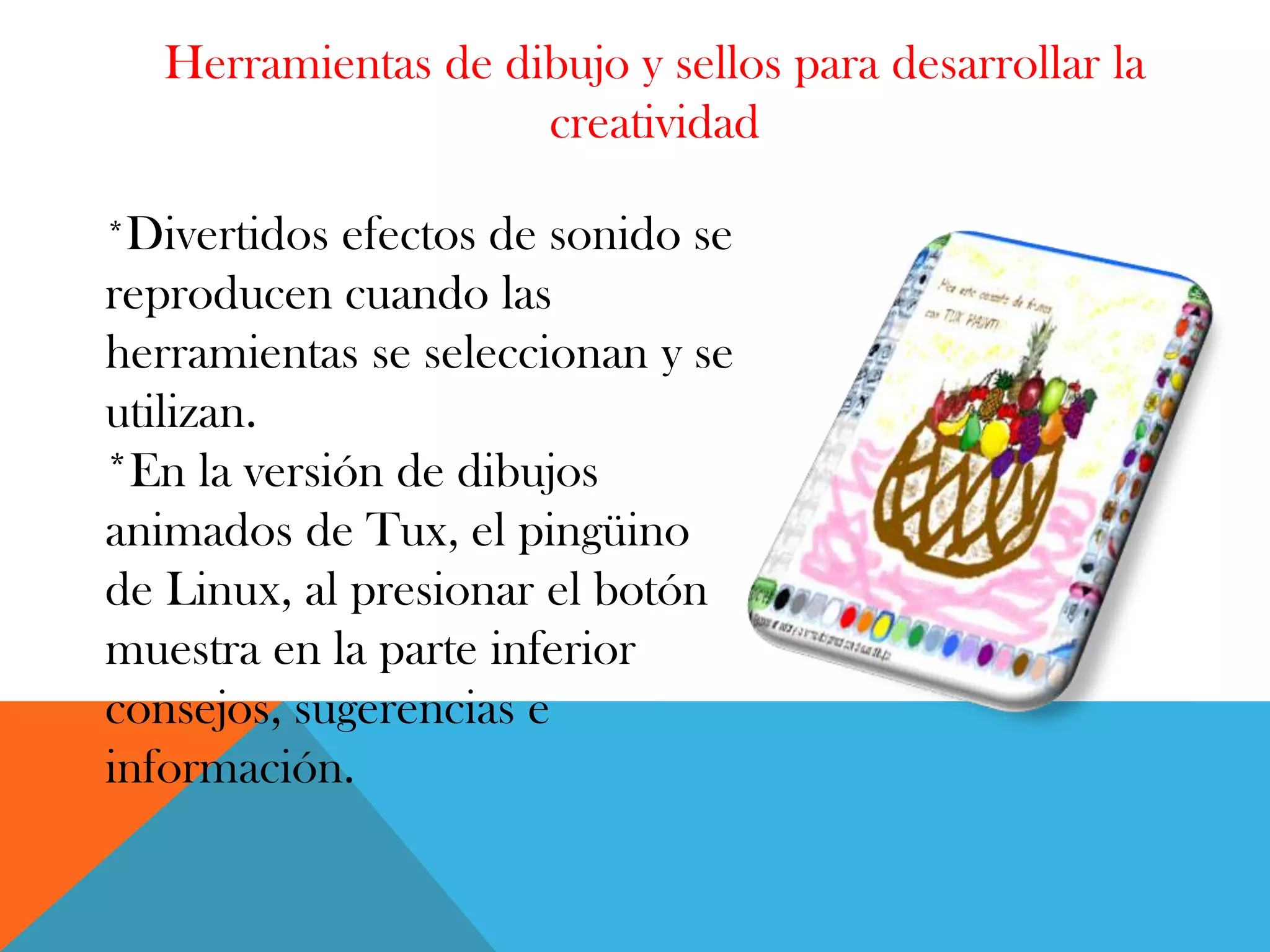 Herramientas de dibujo y sellos para desarrollar la
creatividad
*Divertidos efectos de sonido se
reproducen cuando las
herramientas se seleccionan y se
utilizan.
*En la versión de dibujos
animados de Tux, el pingüino
de Linux, al presionar el botón
muestra en la parte inferior
consejos, sugerencias e
información.
 