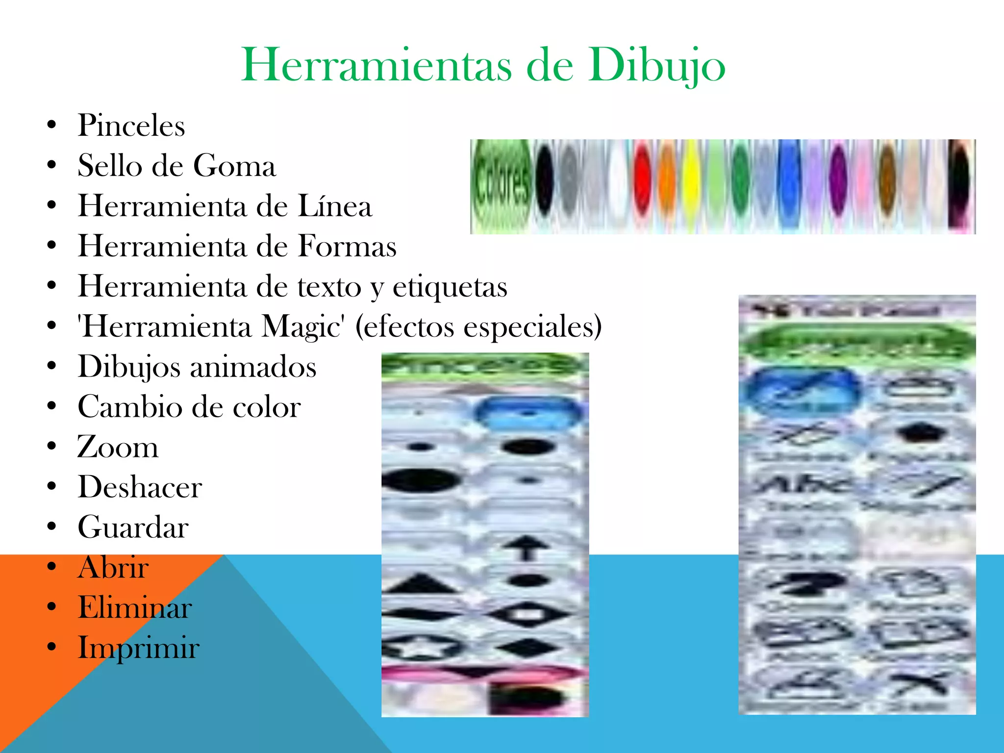 Herramientas de Dibujo
• Pinceles
• Sello de Goma
• Herramienta de Línea
• Herramienta de Formas
• Herramienta de texto y etiquetas
• 'Herramienta Magic' (efectos especiales)
• Dibujos animados
• Cambio de color
• Zoom
• Deshacer
• Guardar
• Abrir
• Eliminar
• Imprimir
 