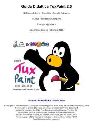 Guida Didattica TuxPaint 2.0
                    Software Libero - Didattica - Scuola Primaria

                              © 2005 Francesca Campora

                                   fcampora@linux.it

                           Seconda edizione Febbraio 2005




                         Thanks to Bill Kendrick & TuxPaint Team

Copyright © 2005 Francesca Campora fcampora@linux.it via Arno, 11 40139 Bologna (Bo) Italia
            Permission is granted to copy, distribute and/or modify this document
            under the terms of the GNU Free Documentation License, Version 1.2
               or any later version published by the Free Software Foundation;
            with no Invariant Sections, no Front-Cover Texts, and no Back-Cover
             Texts. A copy of the license is included in the section entitled quot;GNU
                                 Free Documentation Licensequot;.