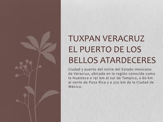 TUXPAN VERACRUZ
EL PUERTO DE LOS
BELLOS ATARDECERES
Ciudad y puerto del norte del Estado mexicano
de Veracruz, ubicada en la región conocida como
la Huasteca a 191 km al sur de Tampico, a 60 km
al norte de Poza Rica y a 320 km de la Ciudad de
México.
 