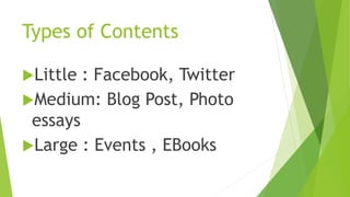 Types of Contents 
Little : Facebook, Twitter 
Medium: Blog Post, Photo 
essays 
Large : Events , EBooks 
 