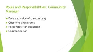 Roles and Responsibilities: Community 
Manager 
 Face and voice of the company 
 Questions answereres 
 Responsible for discussion 
 Communication 
 