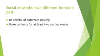 Social networks have different format in 
post 
 Be careful of automate posting 
 Make contents for at least two coming weeks 
 